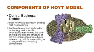 COMPONENTS OF HOYT MODEL
• Central Business
District
often known as downtown and has
high rise buildings
As the cities expand and modern
technology and scientific
innovations transformed the style
of living and also the structure of
the city, open spaces were being
eaten up by built forms resulting in
a congested and unhealthy
environment
 