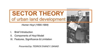 SECTOR THEORY
of urban land development
Homer Hoyt (1895-1984)
I. Brief Introduction
II. Components of Hoyt Model
III. Features, Significance & Limitation
Presented by: TEDRICK EIVANZ F. DANAO
 