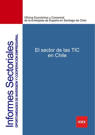 2
InformesSectorialesOPORTUNIDADESDEINVERSIÓNYCOOPERACIÓNEMPRESARIAL
El sector de las TIC
en Chile
Oficina Económica y Comercial
de la Embajada de España en Santiago de Chile
 