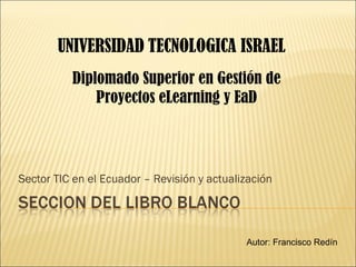 Sector TIC en el Ecuador – Revisión y actualización UNIVERSIDAD   TECNOLOGICA ISRAEL Autor: Francisco Redín Diplomado  Superior en Gestión de Proyectos eLearning y EaD 