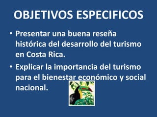 OBJETIVOS ESPECIFICOS
• Presentar una buena reseña
  histórica del desarrollo del turismo
  en Costa Rica.
• Explicar la importancia del turismo
  para el bienestar económico y social
  nacional.
 