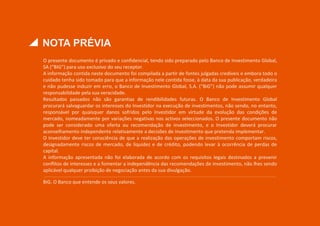 NOTA PRÉVIA
O presente documento é privado e confidencial, tendo sido preparado pelo Banco de Investimento Global,
SA (“BIG”) para uso exclusivo do seu receptor.
A informação contida neste documento foi compilada a partir de fontes julgadas credíveis e embora todo o
cuidado tenha sido tomado para que a informação nele contida fosse, à data da sua publicação, verdadeira
e não pudesse induzir em erro, o Banco de Investimento Global, S.A. (“BiG”) não pode assumir qualquer
responsabilidade pela sua veracidade.
Resultados passados não são garantias de rendibilidades futuras. O Banco de Investimento Global
procurará salvaguardar os interesses do Investidor na execução de investimentos, não sendo, no entanto,
responsável por quaisquer danos sofridos pelo Investidor em virtude da evolução das condições de
mercado, nomeadamente por variações negativas nos activos seleccionados. O presente documento não
pode ser considerado uma oferta ou recomendação de investimento, e o Investidor deverá procurar
aconselhamento independente relativamente a decisões de investimento que pretenda implementar.
O Investidor deve ter consciência de que a realização das operações de investimento comportam riscos,
designadamente riscos de mercado, de liquidez e de crédito, podendo levar à ocorrência de perdas de
capital.
A informação apresentada não foi elaborada de acordo com os requisitos legais destinados a prevenir
conflitos de interesses e a fomentar a independência das recomendações de investimento, não lhes sendo
aplicável qualquer proibição de negociação antes da sua divulgação.
BiG. O Banco que entende os seus valores.
 