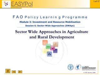 1 of 17
© FAO January 2008
Sector Wide Approaches in Agriculture
and Rural Development
Module 3: Investment and Resource Mobilization
Session 6: Sector-Wide Approaches (SWAps)
F A O P o l i c y L e a r n i n g P r o g r a m m e
 