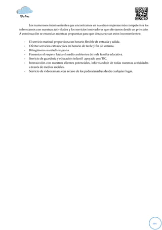 Los numerosos inconvenientes que encontramos en nuestras empresas más competentes los
solventamos con nuestras actividades y los servicios innovadores que ofertamos desde un principio.
A continuación se enuncian nuestras propuestas para que desaparezcan estos inconvenientes:

   -   El servicio matinal proporciona un horario flexible de entrada y salida.
   -   Ofertar servicios extraescoles en horario de tarde y fin de semana.
   -   Bilingüismo en edad temprana.
   -   Fomentar el respeto hacia el medio ambientes de toda familia educativa.
   -   Servicio de guardería y educación infantil apoyado con TIC.
   -   Interaccción con nuestros clientes potenciales, informandole de todas nuestras actividades
       a través de medios sociales.
   -   Servicio de videocamara con acceso de los padres/madres desde cualquier lugar.




                                                                                                     101
 