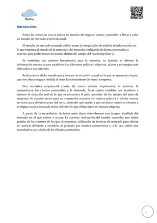 Introducción.

    Antes de comenzar con la puesta en marcha del negocio vamos a proceder a llevar a cabo
un estudio de mercado a nivel nacional.

     El estudio de mercado se puede definir como la recopilación de análisis de información, en
lo que respecta al mundo de la empresa y del mercado, realizando de forma sistemática o
expresa, para poder tomar decisiones dentro del campo del marketing (fase 3).

     Se considera una potente herramienta para la empresa, su función es obtener la
información necesaria para establecer las diferentes políticas, objetivos, planes y estrategias más
adecuadas a sus intereses.

    Realizaremos dicho estudio para conocer la situación actual en la que se encuentra el país,
que nos afecta en gran medida al buen funcionamiento de nuestra empresa.

     Esta iniciativa empresarial consta de cuatro análisis importantes: el entorno, la
competencia, los clientes potenciales y la demanda. Éstas cuatro variables nos ayudarán a
conocer la situación real en la que se encuentra el país, aprender de los errores del resto de
empresas de nuestro sector para no cometerlos nosotros en nuestra práctica y ofertar nuevos
servicios para diferenciarnos del resto, entender qué quiere y qué necesitan nuestros clientes y
averiguar cuanta demanda existe del servicio que ofertaremos en nuestra empresa.

     A partir de la recopilación de todos estos datos obtendremos una imagen detallada del
mercado en el que vamos a actuar. La correcta realización del estudio supondrá una mejor
gestión de los recursos de los que disponemos, utilizando las técnicas de mercado para ofrecer
un servicio diferente y novedoso al prestado por nuestra competencia y, a la vez, cubrir una
necesidad no satisfecha de los clientes potenciales.




                                                                                                      4
 