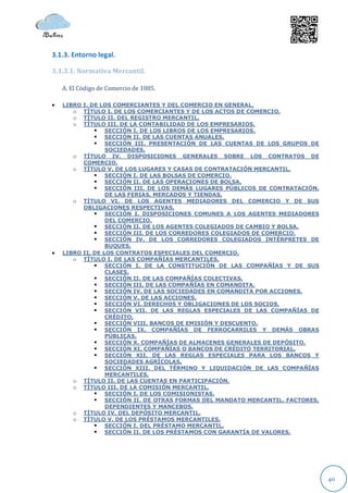 3.1.3. Entorno legal.

3.1.3.1. Normativa Mercantil.

    A. El Código de Comercio de 1885.

   LIBRO I. DE LOS COMERCIANTES Y DEL COMERCIO EN GENERAL.
       o TÍTULO I. DE LOS COMERCIANTES Y DE LOS ACTOS DE COMERCIO.
       o TÍTULO II. DEL REGISTRO MERCANTIL.
       o TÍTULO III. DE LA CONTABILIDAD DE LOS EMPRESARIOS.
               SECCIÓN I. DE LOS LIBROS DE LOS EMPRESARIOS.
               SECCIÓN II. DE LAS CUENTAS ANUALES.
               SECCIÓN III. PRESENTACIÓN DE LAS CUENTAS DE LOS GRUPOS DE
                  SOCIEDADES.
       o TÍTULO IV. DISPOSICIONES GENERALES SOBRE LOS CONTRATOS DE
          COMERCIO.
       o TÍTULO V. DE LOS LUGARES Y CASAS DE CONTRATACIÓN MERCANTIL.
               SECCIÓN I. DE LAS BOLSAS DE COMERCIO.
               SECCIÓN II. DE LAS OPERACIONES DE BOLSA.
               SECCIÓN III. DE LOS DEMÁS LUGARES PÚBLICOS DE CONTRATACIÓN.
                  DE LAS FERIAS, MERCADOS Y TIENDAS.
       o TÍTULO VI. DE LOS AGENTES MEDIADORES DEL COMERCIO Y DE SUS
          OBLIGACIONES RESPECTIVAS.
               SECCIÓN I. DISPOSICIONES COMUNES A LOS AGENTES MEDIADORES
                  DEL COMERCIO.
               SECCIÓN II. DE LOS AGENTES COLEGIADOS DE CAMBIO Y BOLSA.
               SECCIÓN III. DE LOS CORREDORES COLEGIADOS DE COMERCIO.
               SECCIÓN IV. DE LOS CORREDORES COLEGIADOS INTÉRPRETES DE
                  BUQUES.
   LIBRO II. DE LOS CONTRATOS ESPECIALES DEL COMERCIO.
       o TÍTULO I. DE LAS COMPAÑÍAS MERCANTILES.
               SECCIÓN I. DE LA CONSTITUCIÓN DE LAS COMPAÑÍAS Y DE SUS
                  CLASES.
               SECCIÓN II. DE LAS COMPAÑÍAS COLECTIVAS.
               SECCIÓN III. DE LAS COMPAÑÍAS EN COMANDITA.
               SECCIÓN IV. DE LAS SOCIEDADES EN COMANDITA POR ACCIONES.
               SECCIÓN V. DE LAS ACCIONES.
               SECCIÓN VI. DERECHOS Y OBLIGACIONES DE LOS SOCIOS.
               SECCIÓN VII. DE LAS REGLAS ESPECIALES DE LAS COMPAÑÍAS DE
                  CRÉDITO.
               SECCIÓN VIII. BANCOS DE EMISIÓN Y DESCUENTO.
               SECCIÓN IX. COMPAÑÍAS DE FERROCARRILES Y DEMÁS OBRAS
                  PÚBLICAS.
               SECCIÓN X. COMPAÑÍAS DE ALMACENES GENERALES DE DEPÓSITO.
               SECCIÓN XI. COMPAÑÍAS O BANCOS DE CRÉDITO TERRITORIAL.
               SECCIÓN XII. DE LAS REGLAS ESPECIALES PARA LOS BANCOS Y
                  SOCIEDADES AGRÍCOLAS.
               SECCIÓN XIII. DEL TÉRMINO Y LIQUIDACIÓN DE LAS COMPAÑÍAS
                  MERCANTILES.
       o TÍTULO II. DE LAS CUENTAS EN PARTICIPACIÓN.
       o TÍTULO III. DE LA COMISIÓN MERCANTIL.
               SECCIÓN I. DE LOS COMISIONISTAS.
               SECCIÓN II. DE OTRAS FORMAS DEL MANDATO MERCANTIL. FACTORES,
                  DEPENDIENTES Y MANCEBOS.
       o TÍTULO IV. DEL DEPÓSITO MERCANTIL.
       o TÍTULO V. DE LOS PRÉSTAMOS MERCANTILES.
               SECCIÓN I. DEL PRÉSTAMO MERCANTIL.
               SECCIÓN II. DE LOS PRÉSTAMOS CON GARANTÍA DE VALORES.




                                                                               40
 