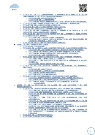 o   TÍTULO VI. DE LA COMPRAVENTA Y PERMUTA MERCANTILES Y DE LA
          TRANSFERENCIA DE CRÉDITOS NO ENDOSABLES.
               SECCIÓN I. DE LA COMPRAVENTA.
               SECCIÓN II. DE LAS PERMUTAS.
               SECCIÓN III. DE LAS TRANSFERENCIAS DE CRÉDITOS NO ENDOSABLES.
       o TÍTULO VII. DEL CONTRATO MERCANTIL DE TRANSPORTE TERRESTRE.
       o TÍTULO VIII. DE LOS CONTRATOS DE SEGURO.
       o TÍTULO IX. DE LOS AFIANZAMIENTOS MERCANTILES.
       o TÍTULO X. DEL CONTRATO Y LETRAS DE CAMBIO.
       o TÍTULO XI. DE LAS LIBRANZAS, VALES Y PAGARÉS A LA ORDEN, Y DE LOS
          MANDATOS DE PAGO LLAMADOS CHEQUES
       o TÍTULO XII. DE LOS EFECTOS AL PORTADOR Y DE LA FALSEDAD, ROBO, HURTO
          O EXTRAVÍO DE LOS MISMOS.
               SECCIÓN I. DE LOS EFECTOS AL PORTADOR.
               SECCIÓN II. DEL ROBO, HURTO O EXTRAVÍO DE LOS DOCUMENTOS DE
                 CRÉDITO Y EFECTOS AL PORTADOR.
       o TÍTULO XIII. DE LAS CARTAS-ÓRDENES DE CRÉDITO.
   LIBRO III. DEL COMERCIO MARÍTIMO.
       o TÍTULO I. DE LOS BUQUES.
       o TÍTULO II. DE LAS PERSONAS QUE INTERVIENEN EN EL COMERCIO MARÍTIMO.
               SECCIÓN I. DE LOS PROPIETARIOS DEL BUQUE Y DE LOS NAVIEROS.
               SECCIÓN II. DE LOS CAPITANES Y DE LOS PATRONES DE BUQUE.
               SECCIÓN III. DE LOS OFICIALES Y TRIPULACIÓN DEL BUQUE.
               SECCIÓN IV. DE LOS SOBRECARGOS.
       o TÍTULO III. DE LOS CONTRATOS ESPECIALES DEL COMERCIO MARÍTIMO.
               SECCIÓN I. DEL CONTRATO DE FLETAMENTO.
               SECCIÓN II. DEL CONTRATO A LA GRUESA O PRÉSTAMO A RIESGO
                 MARÍTIMO.
               SECCIÓN III. DE LOS SEGUROS MARÍTIMOS.
       o TÍTULO IV. DE LOS RIESGOS, DAÑOS Y ACCIDENTES DEL COMERCIO
          MARÍTIMO.
               SECCIÓN I. DE LAS AVERÍAS.
               SECCIÓN II. DE LAS ARRIBADAS FORZOSAS.
               SECCIÓN III. DE LOS ABORDAJES.
               SECCIÓN IV. DE LOS NAUFRAGIOS.
       o TÍTULO V. DE LA JUSTIFICACIÓN Y LIQUIDACIÓN DE LAS AVERÍAS.
               SECCIÓN I. DISPOSICIONES COMUNES A TODA CLASE DE AVERÍAS.
               SECCIÓN II. DE LA LIQUIDACIÓN DE LAS AVERÍAS GRUESAS.
               SECCIÓN III. DE LA LIQUIDACIÓN DE LAS AVERÍAS SIMPLES.
                      Artículo 869.
   LIBRO IV. DE LA SUSPENSIÓN DE PAGOS, DE LAS QUIEBRAS Y DE LAS
    PRESCRIPCIONES.
       o TÍTULO I. DE LA SUSPENSIÓN DE PAGOS Y DE LA QUIEBRA EN GENERAL.
               SECCIÓN I. DE LA SUSPENSIÓN DE PAGOS Y DE SUS EFECTOS.
               SECCIÓN II. DISPOSICIONES GENERALES SOBRE LAS QUIEBRAS.
               SECCIÓN III. DE LAS CLASES DE QUIEBRAS Y DE LOS CÓMPLICES EN
                 LAS MISMAS.
               SECCIÓN IV. DEL CONVENIO DE LOS QUEBRADOS CON SUS
                 ACREEDORES.
               SECCIÓN V. DE LOS DERECHOS DE LOS ACREEDORES EN CASO DE
                 QUIEBRA, Y DE SU RESPECTIVA GRADUACIÓN.
               SECCIÓN VI. DE LA REHABILITACIÓN DEL QUEBRADO.
               SECCIÓN VII. DISPOSICIONES GENERALES RELATIVAS A LA QUIEBRA
                 DE LAS SOCIEDADES MERCANTILES EN GENERAL.
               SECCIÓN VIII. DE LA SUSPENSIÓN DE PAGOS Y DE LAS QUIEBRAS DE
                 LAS COMPAÑÍAS Y EMPRESAS DE FERROCARRILES Y DEMÁS OBRAS
                 PÚBLICAS.
       o TÍTULO II. DE LAS PRESCRIPCIONES.
       o TÍTULO III. DISPOSICIÓN GENERAL.




                                                                                41
 