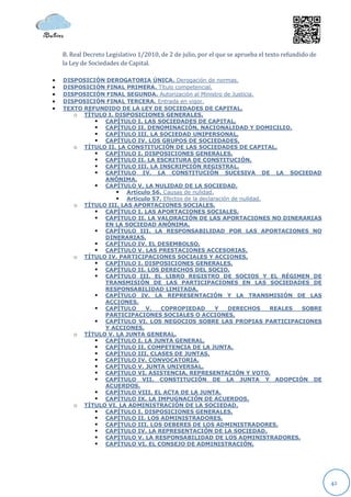 B. Real Decreto Legislativo 1/2010, de 2 de julio, por el que se aprueba el texto refundido de
    la Ley de Sociedades de Capital.

   DISPOSICIÓN DEROGATORIA ÚNICA. Derogación de normas.
   DISPOSICIÓN FINAL PRIMERA. Título competencial.
   DISPOSICIÓN FINAL SEGUNDA. Autorización al Ministro de Justicia.
   DISPOSICIÓN FINAL TERCERA. Entrada en vigor.
   TEXTO REFUNDIDO DE LA LEY DE SOCIEDADES DE CAPITAL.
       o TÍTULO I. DISPOSICIONES GENERALES.
              CAPÍTULO I. LAS SOCIEDADES DE CAPITAL.
              CAPÍTULO II. DENOMINACIÓN, NACIONALIDAD Y DOMICILIO.
              CAPÍTULO III. LA SOCIEDAD UNIPERSONAL.
              CAPÍTULO IV. LOS GRUPOS DE SOCIEDADES.
       o TÍTULO II. LA CONSTITUCIÓN DE LAS SOCIEDADES DE CAPITAL.
              CAPÍTULO I. DISPOSICIONES GENERALES.
              CAPÍTULO II. LA ESCRITURA DE CONSTITUCIÓN.
              CAPÍTULO III. LA INSCRIPCIÓN REGISTRAL.
              CAPÍTULO IV. LA CONSTITUCIÓN SUCESIVA DE LA SOCIEDAD
               ANÓNIMA.
              CAPÍTULO V. LA NULIDAD DE LA SOCIEDAD.
                    Artículo 56. Causas de nulidad.
                    Artículo 57. Efectos de la declaración de nulidad.
       o TÍTULO III. LAS APORTACIONES SOCIALES.
              CAPÍTULO I. LAS APORTACIONES SOCIALES.
              CAPÍTULO II. LA VALORACIÓN DE LAS APORTACIONES NO DINERARIAS
               EN LA SOCIEDAD ANÓNIMA.
              CAPÍTULO III. LA RESPONSABILIDAD POR LAS APORTACIONES NO
               DINERARIAS.
              CAPÍTULO IV. EL DESEMBOLSO.
              CAPÍTULO V. LAS PRESTACIONES ACCESORIAS.
       o TÍTULO IV. PARTICIPACIONES SOCIALES Y ACCIONES.
              CAPÍTULO I. DISPOSICIONES GENERALES.
              CAPÍTULO II. LOS DERECHOS DEL SOCIO.
              CAPÍTULO III. EL LIBRO REGISTRO DE SOCIOS Y EL RÉGIMEN DE
               TRANSMISIÓN DE LAS PARTICIPACIONES EN LAS SOCIEDADES DE
               RESPONSABILIDAD LIMITADA.
              CAPÍTULO IV. LA REPRESENTACIÓN Y LA TRANSMISIÓN DE LAS
               ACCIONES.
              CAPÍTULO     V.   COPROPIEDAD          Y   DERECHOS      REALES SOBRE
               PARTICIPACIONES SOCIALES O ACCIONES.
              CAPÍTULO VI. LOS NEGOCIOS SOBRE LAS PROPIAS PARTICIPACIONES
               Y ACCIONES.
       o TÍTULO V. LA JUNTA GENERAL.
              CAPÍTULO I. LA JUNTA GENERAL.
              CAPÍTULO II. COMPETENCIA DE LA JUNTA.
              CAPÍTULO III. CLASES DE JUNTAS.
              CAPÍTULO IV. CONVOCATORIA.
              CAPÍTULO V. JUNTA UNIVERSAL.
              CAPÍTULO VI. ASISTENCIA, REPRESENTACIÓN Y VOTO.
              CAPÍTULO VII. CONSTITUCIÓN DE LA JUNTA Y ADOPCIÓN DE
               ACUERDOS.
              CAPÍTULO VIII. EL ACTA DE LA JUNTA.
              CAPÍTULO IX. LA IMPUGNACIÓN DE ACUERDOS.
       o TÍTULO VI. LA ADMINISTRACIÓN DE LA SOCIEDAD.
              CAPÍTULO I. DISPOSICIONES GENERALES.
              CAPÍTULO II. LOS ADMINISTRADORES.
              CAPÍTULO III. LOS DEBERES DE LOS ADMINISTRADORES.
              CAPÍTULO IV. LA REPRESENTACIÓN DE LA SOCIEDAD.
              CAPÍTULO V. LA RESPONSABILIDAD DE LOS ADMINISTRADORES.
              CAPÍTULO VI. EL CONSEJO DE ADMINISTRACIÓN.




                                                                                                     42
 