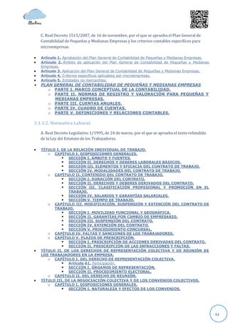 C. Real Decreto 1515/2007, de 16 de noviembre, por el que se aprueba el Plan General de
    Contabilidad de Pequeñas y Medianas Empresas y los criterios contables específicos para
    microempresas.

   Artículo 1. Aprobación del Plan General de Contabilidad de Pequeñas y Medianas Empresas.
   Artículo 2. Ámbito de aplicación del Plan General de Contabilidad de Pequeñas y Medianas
    Empresas.
   Artículo 3. Aplicación del Plan General de Contabilidad de Pequeñas y Medianas Empresas.
   Artículo 4. Criterios específicos aplicables por microempresas.
   Artículo 5. Entidades no mercantiles.
   PLAN GENERAL DE CONTABILIDAD DE PEQUEÑAS Y MEDIANAS EMPRESAS
       o PARTE I. MARCO CONCEPTUAL DE LA CONTABILIDAD.
       o PARTE II. NORMAS DE REGISTRO Y VALORACIÓN PARA PEQUEÑAS Y
         MEDIANAS EMPRESAS.
       o PARTE III. CUENTAS ANUALES.
       o PARTE IV. CUADRO DE CUENTAS.
       o PARTE V. DEFINICIONES Y RELACIONES CONTABLES.

3.1.3.2. Normativa Laboral.

    A. Real Decreto Legislativo 1/1995, de 24 de marzo, por el que se aprueba el texto refundido
    de la Ley del Estatuto de los Trabajadores.

   TÍTULO I. DE LA RELACIÓN INDIVIDUAL DE TRABAJO.
       o CAPÍTULO I. DISPOSICIONES GENERALES.
               SECCIÓN I. ÁMBITO Y FUENTES.
               SECCIÓN II. DERECHOS Y DEBERES LABORALES BÁSICOS.
               SECCIÓN III. ELEMENTOS Y EFICACIA DEL CONTRATO DE TRABAJO.
               SECCIÓN IV. MODALIDADES DEL CONTRATO DE TRABAJO.
       o CAPÍTULO II. CONTENIDO DEL CONTRATO DE TRABAJO.
               SECCIÓN I. DURACIÓN DEL CONTRATO.
               SECCIÓN II. DERECHOS Y DEBERES DERIVADOS DEL CONTRATO.
               SECCIÓN III. CLASIFICACIÓN PROFESIONAL Y PROMOCIÓN EN EL
                  TRABAJO.
               SECCIÓN IV. SALARIOS Y GARANTÍAS SALARIALES.
               SECCIÓN V. TIEMPO DE TRABAJO.
       o CAPÍTULO III. MODIFICACIÓN, SUSPENSIÓN Y EXTINCIÓN DEL CONTRATO DE
          TRABAJO.
               SECCIÓN I. MOVILIDAD FUNCIONAL Y GEOGRÁFICA.
               SECCIÓN II. GARANTÍAS POR CAMBIO DE EMPRESARIO.
               SECCIÓN III. SUSPENSIÓN DEL CONTRATO.
               SECCIÓN IV. EXTINCIÓN DEL CONTRATO.
               SECCIÓN V. PROCEDIMIENTO CONCURSAL.
       o CAPÍTULO IV. FALTAS Y SANCIONES DE LOS TRABAJADORES.
       o CAPÍTULO V. PLAZOS DE PRESCRIPCIÓN.
               SECCIÓN I. PRESCRIPCIÓN DE ACCIONES DERIVADAS DEL CONTRATO.
               SECCIÓN II. PRESCRIPCIÓN DE LAS INFRACCIONES Y FALTAS.
   TÍTULO II. DE LOS DERECHOS DE REPRESENTACIÓN COLECTIVA Y DE REUNIÓN DE
    LOS TRABAJADORES EN LA EMPRESA.
       o CAPÍTULO I. DEL DERECHO DE REPRESENTACIÓN COLECTIVA.
               Artículo 61. Participación.
               SECCIÓN I. ÓRGANOS DE REPRESENTACIÓN.
               SECCIÓN II. PROCEDIMIENTO ELECTORAL.
       o CAPÍTULO II. DEL DERECHO DE REUNIÓN.
   TÍTULO III. DE LA NEGOCIACIÓN COLECTIVA Y DE LOS CONVENIOS COLECTIVOS.
       o CAPÍTULO I. DISPOSICIONES GENERALES.
               SECCIÓN I. NATURALEZA Y EFECTOS DE LOS CONVENIOS.




                                                                                                   44
 