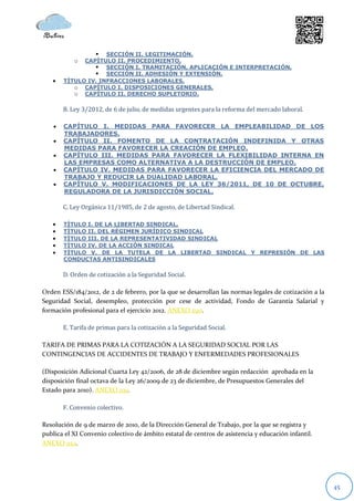  SECCIÓN II. LEGITIMACIÓN.
            o CAPÍTULO II. PROCEDIMIENTO.
                  SECCIÓN I. TRAMITACIÓN, APLICACIÓN E INTERPRETACIÓN.
                  SECCIÓN II. ADHESIÓN Y EXTENSIÓN.
       TÍTULO IV. INFRACCIONES LABORALES.
           o CAPÍTULO I. DISPOSICIONES GENERALES.
           o CAPÍTULO II. DERECHO SUPLETORIO.

        B. Ley 3/2012, de 6 de julio, de medidas urgentes para la reforma del mercado laboral.

       CAPÍTULO I. MEDIDAS PARA FAVORECER LA EMPLEABILIDAD DE LOS
        TRABAJADORES.
       CAPÍTULO II. FOMENTO DE LA CONTRATACIÓN INDEFINIDA Y OTRAS
        MEDIDAS PARA FAVORECER LA CREACIÓN DE EMPLEO.
       CAPÍTULO III. MEDIDAS PARA FAVORECER LA FLEXIBILIDAD INTERNA EN
        LAS EMPRESAS COMO ALTERNATIVA A LA DESTRUCCIÓN DE EMPLEO.
       CAPÍTULO IV. MEDIDAS PARA FAVORECER LA EFICIENCIA DEL MERCADO DE
        TRABAJO Y REDUCIR LA DUALIDAD LABORAL.
       CAPÍTULO V. MODIFICACIONES DE LA LEY 36/2011, DE 10 DE OCTUBRE,
        REGULADORA DE LA JURISDICCIÓN SOCIAL.

        C. Ley Orgánica 11/1985, de 2 de agosto, de Libertad Sindical.

       TÍTULO I. DE LA LIBERTAD SINDICAL.
       TÍTULO II. DEL RÉGIMEN JURÍDICO SINDICAL
       TÍTULO III. DE LA REPRESENTATIVIDAD SINDICAL
       TÍTULO IV. DE LA ACCIÓN SINDICAL
       TÍTULO V. DE LA TUTELA DE LA LIBERTAD SINDICAL Y REPRESIÓN DE LAS
        CONDUCTAS ANTISINDICALES

        D. Orden de cotización a la Seguridad Social.

Orden ESS/184/2012, de 2 de febrero, por la que se desarrollan las normas legales de cotización a la
Seguridad Social, desempleo, protección por cese de actividad, Fondo de Garantía Salarial y
formación profesional para el ejercicio 2012. ANEXO 020.

        E. Tarifa de primas para la cotización a la Seguridad Social.

TARIFA DE PRIMAS PARA LA COTIZACIÓN A LA SEGURIDAD SOCIAL POR LAS
CONTINGENCIAS DE ACCIDENTES DE TRABAJO Y ENFERMEDADES PROFESIONALES

(Disposición Adicional Cuarta Ley 42/2006, de 28 de diciembre según redacción aprobada en la
disposición final octava de la Ley 26/2009 de 23 de diciembre, de Presupuestos Generales del
Estado para 2010). ANEXO 021.

        F. Convenio colectivo.

Resolución de 9 de marzo de 2010, de la Dirección General de Trabajo, por la que se registra y
publica el XI Convenio colectivo de ámbito estatal de centros de asistencia y educación infantil.
ANEXO 022.




                                                                                                       45
 