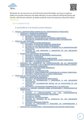 Resolución de 5 de enero de 2012, de la Dirección General de Empleo, por la que se registra y
publica los acuerdos referentes a las tablas salariales y la nueva redacción del párrafo primero del
artículo 2 del Convenio colectivo, de ámbito estatal de centros de asistencia y educación infantil.
ANEXO 023.

   3.1.3.3. Ámbito Fiscal.

       A. Ley 58/2003, de 17 de diciembre, General Tributaria.

      TÍTULO I. DISPOSICIONES GENERALES DEL ORDENAMIENTO TRIBUTARIO.
          o CAPÍTULO I. PRINCIPIOS GENERALES.
          o CAPÍTULO II. NORMAS TRIBUTARIAS.
                  SECCIÓN I. FUENTES NORMATIVAS.
                  SECCIÓN II. APLICACIÓN DE LAS NORMAS TRIBUTARIAS.
                  SECCIÓN III. INTERPRETACIÓN, CALIFICACIÓN E INTEGRACIÓN.
      TÍTULO II. LOS TRIBUTOS.
          o CAPÍTULO I. DISPOSICIONES GENERALES.
                  SECCIÓN I. LA RELACIÓN JURÍDICO-TRIBUTARIA.
                  SECCIÓN II. LAS OBLIGACIONES TRIBUTARIAS.
                  SECCIÓN III. LAS OBLIGACIONES Y DEBERES DE LA ADMINISTRACIÓN
                     TRIBUTARIA.
                  SECCIÓN IV. LOS DERECHOS Y GARANTÍAS DE LOS OBLIGADOS
                     TRIBUTARIOS.
          o CAPÍTULO II. OBLIGADOS TRIBUTARIOS.
                  SECCIÓN I. CLASES DE OBLIGADOS TRIBUTARIOS.
                  SECCIÓN II. SUCESORES.
                  SECCIÓN III. RESPONSABLES TRIBUTARIOS.
                  SECCIÓN IV. LA CAPACIDAD DE OBRAR EN EL ORDEN TRIBUTARIO.
                  SECCIÓN V. EL DOMICILIO FISCAL.
          o CAPÍTULO III. ELEMENTOS DE CUANTIFICACIÓN DE LA OBLIGACIÓN
             TRIBUTARIA PRINCIPAL Y DE LA OBLIGACIÓN DE REALIZAR PAGOS A CUENTA.
          o CAPÍTULO IV. LA DEUDA TRIBUTARIA.
                  SECCIÓN I. DISPOSICIONES GENERALES.
                  SECCIÓN II. EL PAGO.
                  SECCIÓN III. LA PRESCRIPCIÓN.
                  SECCIÓN IV. OTRAS FORMAS DE EXTINCIÓN DE LA DEUDA TRIBUTARIA.
                  SECCIÓN V. GARANTÍAS DE LA DEUDA TRIBUTARIA.
      TÍTULO III. LA APLICACIÓN DE LOS TRIBUTOS.
          o CAPÍTULO I. PRINCIPIOS GENERALES.
                  SECCIÓN I. PROCEDIMIENTOS TRIBUTARIOS.
                  SECCIÓN II. INFORMACIÓN Y ASISTENCIA A LOS OBLIGADOS
                     TRIBUTARIOS.
                  SECCIÓN III. COLABORACIÓN SOCIAL EN LA APLICACIÓN DE LOS
                     TRIBUTOS.
                  SECCIÓN IV. TECNOLOGÍAS INFORMÁTICAS Y TELEMÁTICAS.
          o CAPÍTULO II. NORMAS COMUNES SOBRE ACTUACIONES Y PROCEDIMIENTOS
             TRIBUTARIOS.
                  Artículo 97. Regulación de las actuaciones y procedimientos tributarios.
                  SECCIÓN       I.   ESPECIALIDADES          DE     LOS     PROCEDIMIENTOS
                     ADMINISTRATIVOS EN MATERIA TRIBUTARIA.
                  SECCIÓN II. PRUEBA.
                  SECCIÓN III. NOTIFICACIONES.
                  SECCIÓN IV. ENTRADA EN EL DOMICILIO DE LOS OBLIGADOS
                     TRIBUTARIOS.
                  SECCIÓN V. DENUNCIA PÚBLICA.
                  SECCIÓN VI. POTESTADES Y FUNCIONES DE COMPROBACIÓN E
                     INVESTIGACIÓN.
          o CAPÍTULO III. ACTUACIONES Y PROCEDIMIENTO DE GESTIÓN TRIBUTARIA.




                                                                                                       46
 