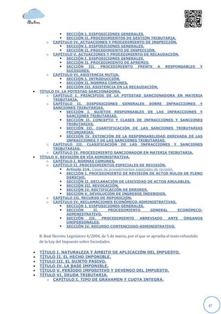  SECCIÓN I. DISPOSICIONES GENERALES.
                SECCIÓN II. PROCEDIMIENTOS DE GESTIÓN TRIBUTARIA.
       o CAPÍTULO IV. ACTUACIONES Y PROCEDIMIENTO DE INSPECCIÓN.
               SECCIÓN I. DISPOSICIONES GENERALES.
               SECCIÓN II. PROCEDIMIENTO DE INSPECCIÓN.
       o CAPÍTULO V. ACTUACIONES Y PROCEDIMIENTO DE RECAUDACIÓN.
               SECCIÓN I. DISPOSICIONES GENERALES.
               SECCIÓN II. PROCEDIMIENTO DE APREMIO.
               SECCIÓN III. PROCEDIMIENTO FRENTE A RESPONSABLES Y
                 SUCESORES.
       o CAPÍTULO VI. ASISTENCIA MUTUA.
               SECCIÓN I. INTRODUCCIÓN.
               SECCIÓN II. NORMAS COMUNES.
               SECCIÓN III. ASISTENCIA EN LA RECAUDACIÓN.
   TÍTULO IV. LA POTESTAD SANCIONADORA.
       o CAPÍTULO I. PRINCIPIOS DE LA POTESTAD SANCIONADORA EN MATERIA
          TRIBUTARIA.
       o CAPÍTULO II. DISPOSICIONES GENERALES SOBRE INFRACCIONES Y
          SANCIONES TRIBUTARIAS.
               SECCIÓN I. SUJETOS RESPONSABLES DE LAS INFRACCIONES Y
                 SANCIONES TRIBUTARIAS.
               SECCIÓN II. CONCEPTO Y CLASES DE INFRACCIONES Y SANCIONES
                 TRIBUTARIAS.
               SECCIÓN III. CUANTIFICACIÓN DE LAS SANCIONES TRIBUTARIAS
                 PECUNIARIAS.
               SECCIÓN IV. EXTINCIÓN DE LA RESPONSABILIDAD DERIVADA DE LAS
                 INFRACCIONES Y DE LAS SANCIONES TRIBUTARIAS.
       o CAPÍTULO III. CLASIFICACIÓN DE LAS INFRACCIONES Y SANCIONES
          TRIBUTARIAS.
       o CAPÍTULO IV. PROCEDIMIENTO SANCIONADOR EN MATERIA TRIBUTARIA.
   TÍTULO V. REVISIÓN EN VÍA ADMINISTRATIVA.
       o CAPÍTULO I. NORMAS COMUNES.
       o CAPÍTULO II. PROCEDIMIENTOS ESPECIALES DE REVISIÓN.
               Artículo 216. Clases de procedimientos especiales de revisión.
               SECCIÓN I. PROCEDIMIENTO DE REVISIÓN DE ACTOS NULOS DE PLENO
                 DERECHO.
               SECCIÓN II. DECLARACIÓN DE LESIVIDAD DE ACTOS ANULABLES.
               SECCIÓN III. REVOCACIÓN.
               SECCIÓN IV. RECTIFICACIÓN DE ERRORES.
               SECCIÓN V. DEVOLUCIÓN DE INGRESOS INDEBIDOS.
       o CAPÍTULO III. RECURSO DE REPOSICIÓN.
       o CAPÍTULO IV. RECLAMACIONES ECONÓMICO-ADMINISTRATIVAS.
               SECCIÓN I. DISPOSICIONES GENERALES.
               SECCIÓN        II.     PROCEDIMIENTO            GENERAL        ECONÓMICO-
                 ADMINISTRATIVO.
               SECCIÓN III.       PROCEDIMIENTO         ABREVIADO         ANTE   ÓRGANOS
                 UNIPERSONALES.
               SECCIÓN IV. RECURSO CONTENCIOSO-ADMINISTRATIVO.

    B. Real Decreto Legislativo 4/2004, de 5 de marzo, por el que se aprueba el texto refundido
    de la Ley del Impuesto sobre Sociedades.

   TÍTULO I. NATURALEZA Y ÁMBITO DE APLICACIÓN DEL IMPUESTO.
   TÍTULO II. EL HECHO IMPONIBLE.
   TÍTULO III. EL SUJETO PASIVO.
   TÍTULO IV. LA BASE IMPONIBLE.
   TÍTULO V. PERÍODO IMPOSITIVO Y DEVENGO DEL IMPUESTO.
   TÍTULO VI. DEUDA TRIBUTARIA.
       o CAPÍTULO I. TIPO DE GRAVAMEN Y CUOTA INTEGRA.




                                                                                                  47
 