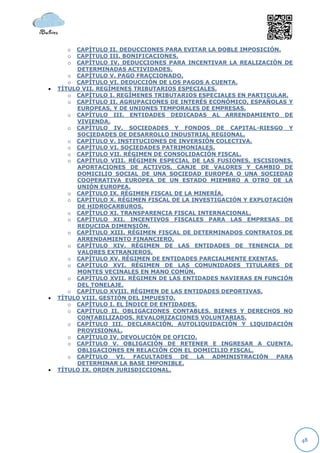o  CAPÍTULO II. DEDUCCIONES PARA EVITAR LA DOBLE IMPOSICIÓN.
      o  CAPÍTULO III. BONIFICACIONES.
      o  CAPÍTULO IV. DEDUCCIONES PARA INCENTIVAR LA REALIZACIÓN DE
         DETERMINADAS ACTIVIDADES.
       o CAPÍTULO V. PAGO FRACCIONADO.
       o CAPÍTULO VI. DEDUCCIÓN DE LOS PAGOS A CUENTA.
   TÍTULO VII. REGÍMENES TRIBUTARIOS ESPECIALES.
       o CAPÍTULO I. REGÍMENES TRIBUTARIOS ESPECIALES EN PARTICULAR.
       o CAPÍTULO II. AGRUPACIONES DE INTERÉS ECONÓMICO, ESPAÑOLAS Y
         EUROPEAS, Y DE UNIONES TEMPORALES DE EMPRESAS.
       o CAPÍTULO III. ENTIDADES DEDICADAS AL ARRENDAMIENTO DE
         VIVIENDA.
       o CAPÍTULO IV. SOCIEDADES Y FONDOS DE CAPITAL-RIESGO Y
         SOCIEDADES DE DESARROLLO INDUSTRIAL REGIONAL.
       o CAPÍTULO V. INSTITUCIONES DE INVERSIÓN COLECTIVA.
       o CAPÍTULO VI. SOCIEDADES PATRIMONIALES.
       o CAPÍTULO VII. RÉGIMEN DE CONSOLIDACIÓN FISCAL.
       o CAPÍTULO VIII. RÉGIMEN ESPECIAL DE LAS FUSIONES, ESCISIONES,
         APORTACIONES DE ACTIVOS, CANJE DE VALORES Y CAMBIO DE
         DOMICILIO SOCIAL DE UNA SOCIEDAD EUROPEA O UNA SOCIEDAD
         COOPERATIVA EUROPEA DE UN ESTADO MIEMBRO A OTRO DE LA
         UNIÓN EUROPEA.
       o CAPÍTULO IX. RÉGIMEN FISCAL DE LA MINERÍA.
       o CAPÍTULO X. RÉGIMEN FISCAL DE LA INVESTIGACIÓN Y EXPLOTACIÓN
         DE HIDROCARBUROS.
       o CAPÍTULO XI. TRANSPARENCIA FISCAL INTERNACIONAL.
       o CAPÍTULO XII. INCENTIVOS FISCALES PARA LAS EMPRESAS DE
         REDUCIDA DIMENSIÓN.
       o CAPÍTULO XIII. RÉGIMEN FISCAL DE DETERMINADOS CONTRATOS DE
         ARRENDAMIENTO FINANCIERO.
       o CAPÍTULO XIV. RÉGIMEN DE LAS ENTIDADES DE TENENCIA DE
         VALORES EXTRANJEROS.
       o CAPÍTULO XV. RÉGIMEN DE ENTIDADES PARCIALMENTE EXENTAS.
       o CAPÍTULO XVI. RÉGIMEN DE LAS COMUNIDADES TITULARES DE
         MONTES VECINALES EN MANO COMÚN.
       o CAPÍTULO XVII. RÉGIMEN DE LAS ENTIDADES NAVIERAS EN FUNCIÓN
         DEL TONELAJE.
       o CAPÍTULO XVIII. RÉGIMEN DE LAS ENTIDADES DEPORTIVAS.
   TÍTULO VIII. GESTIÓN DEL IMPUESTO.
       o CAPÍTULO I. EL ÍNDICE DE ENTIDADES.
       o CAPÍTULO II. OBLIGACIONES CONTABLES. BIENES Y DERECHOS NO
         CONTABILIZADOS. REVALORIZACIONES VOLUNTARIAS.
       o CAPÍTULO III. DECLARACIÓN, AUTOLIQUIDACIÓN Y LIQUIDACIÓN
         PROVISIONAL.
       o CAPÍTULO IV. DEVOLUCIÓN DE OFICIO.
       o CAPÍTULO V. OBLIGACIÓN DE RETENER E INGRESAR A CUENTA.
         OBLIGACIONES EN RELACIÓN CON EL DOMICILIO FISCAL.
       o CAPÍTULO     VI. FACULTADES   DE   LA ADMINISTRACIÓN PARA
         DETERMINAR LA BASE IMPONIBLE.
   TÍTULO IX. ORDEN JURISDICCIONAL.




                                                                        48
 