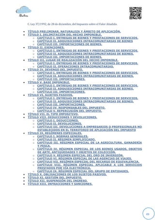 C. Ley 37/1992, de 28 de diciembre, del Impuesto sobre el Valor Añadido.

   TÍTULO PRELIMINAR. NATURALEZA Y ÁMBITO DE APLICACIÓN.
   TÍTULO I. DELIMITACIÓN DEL HECHO IMPONIBLE.
       o CAPÍTULO I. ENTREGAS DE BIENES Y PRESTACIONES DE SERVICIOS.
       o CAPÍTULO II. ADQUISICIONES INTRACOMUNITARIAS DE BIENES
       o CAPÍTULO III. IMPORTACIONES DE BIENES.
   TÍTULO II. EXENCIONES.
       o CAPÍTULO I. ENTREGAS DE BIENES Y PRESTACIONES DE SERVICIOS.
       o CAPÍTULO II. ADQUISICIONES INTRACOMUNITARIAS DE BIENES.
       o CAPÍTULO III. IMPORTACIONES DE BIENES.
   TÍTULO III. LUGAR DE REALIZACIÓN DEL HECHO IMPONIBLE.
       o CAPÍTULO I. ENTREGAS DE BIENES Y PRESTACIONES DE SERVICIOS.
       o CAPÍTULO II. OPERACIONES INTRACOMUNITARIAS.
   TÍTULO IV. DEVENGO DEL IMPUESTO.
       o CAPÍTULO I. ENTREGAS DE BIENES Y PRESTACIONES DE SERVICIOS.
       o CAPÍTULO II. ADQUISICIONES INTRACOMUNITARIAS DE BIENES.
       o CAPÍTULO III. IMPORTACIONES.
   TÍTULO V. BASE IMPONIBLE.
       o CAPÍTULO I. ENTREGAS DE BIENES Y PRESTACIONES DE SERVICIOS.
       o CAPÍTULO II. ADQUISICIONES INTRACOMUNITARIAS DE BIENES.
       o CAPÍTULO III. IMPORTACIONES.
   TÍTULO VI. SUJETOS PASIVOS.
       o CAPÍTULO I. ENTREGAS DE BIENES Y PRESTACIONES DE SERVICIOS.
       o CAPÍTULO II. ADQUISICIONES INTRACOMUNITARIAS DE BIENES.
       o CAPÍTULO III. IMPORTACIONES.
       o CAPÍTULO IV. RESPONSABLES DEL IMPUESTO.
       o CAPÍTULO V. REPERCUSIÓN DEL IMPUESTO.
   TÍTULO VII. EL TIPO IMPOSITIVO.
   TÍTULO VIII. DEDUCCIONES Y DEVOLUCIONES.
       o CAPÍTULO I. DEDUCCIONES.
       o CAPÍTULO II. DEVOLUCIONES.
       o CAPÍTULO III. DEVOLUCIONES A EMPRESARIOS O PROFESIONALES NO
         ESTABLECIDOS EN EL TERRITORIO DE APLICACIÓN DEL IMPUESTO
   TÍTULO IX. REGÍMENES ESPECIALES.
       o CAPÍTULO I. NORMAS GENERALES.
       o CAPÍTULO II. RÉGIMEN SIMPLIFICADO.
       o CAPÍTULO III. RÉGIMEN ESPECIAL DE LA AGRICULTURA, GANADERÍA
         Y PESCA.
       o CAPÍTULO IV. RÉGIMEN ESPECIAL DE LOS BIENES USADOS, OBJETOS
         DE ARTE, ANTIGÜEDADES Y OBJETOS DE COLECCIÓN.
       o CAPÍTULO V. RÉGIMEN ESPECIAL DEL ORO DE INVERSIÓN.
       o CAPÍTULO VI. RÉGIMEN ESPECIAL DE LAS AGENCIAS DE VIAJES.
       o CAPÍTULO VII. REGÍMEN ESPECIAL DEL RECARGO DE EQUIVALENCIA.
       o CAPÍTULO VIII. RÉGIMEN ESPECIAL APLICABLE A LOS SERVICIOS
         PRESTADOS POR VÍA ELECTRÓNICA.
       o CAPÍTULO IX. RÉGIMEN ESPECIAL DEL GRUPO DE ENTIDADES.
   TÍTULO X. OBLIGACIONES DE LOS SUJETOS PASIVOS.
   TÍTULO XI. GESTIÓN DEL IMPUESTO.
   TÍTULO XII. SUSPENSIÓN DEL INGRESO.
   TÍTULO XIII. INFRACCIONES Y SANCIONES.




                                                                               49
 