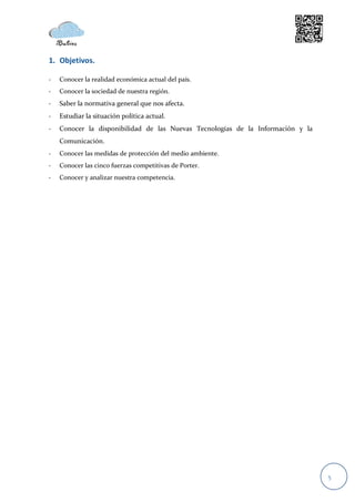 1. Objetivos.

-   Conocer la realidad económica actual del país.
-   Conocer la sociedad de nuestra región.
-   Saber la normativa general que nos afecta.
-   Estudiar la situación política actual.
-   Conocer la disponibilidad de las Nuevas Tecnologías de la Información y la
    Comunicación.
-   Conocer las medidas de protección del medio ambiente.
-   Conocer las cinco fuerzas competitivas de Porter.
-   Conocer y analizar nuestra competencia.




                                                                                 5
 