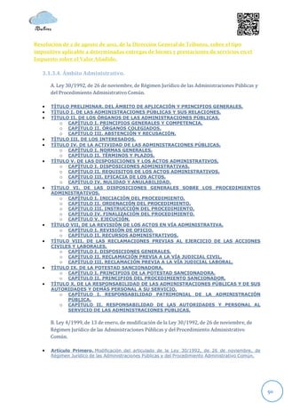 Resolución de 2 de agosto de 2012, de la Dirección General de Tributos, sobre el tipo
impositivo aplicable a determinadas entregas de bienes y prestaciones de servicios en el
Impuesto sobre el Valor Añadido.

   3.1.3.4. Ámbito Administrativo.

       A. Ley 30/1992, de 26 de noviembre, de Régimen Jurídico de las Administraciones Públicas y
       del Procedimiento Administrativo Común.

      TÍTULO PRELIMINAR. DEL ÁMBITO DE APLICACIÓN Y PRINCIPIOS GENERALES.
      TÍTULO I. DE LAS ADMINISTRACIONES PÚBLICAS Y SUS RELACIONES.
      TÍTULO II. DE LOS ÓRGANOS DE LAS ADMINISTRACIONES PÚBLICAS.
          o CAPÍTULO I. PRINCIPIOS GENERALES Y COMPETENCIA.
          o CAPÍTULO II. ÓRGANOS COLEGIADOS.
          o CAPÍTULO III. ABSTENCIÓN Y RECUSACIÓN.
      TÍTULO III. DE LOS INTERESADOS.
      TÍTULO IV. DE LA ACTIVIDAD DE LAS ADMINISTRACIONES PÚBLICAS.
          o CAPÍTULO I. NORMAS GENERALES.
          o CAPÍTULO II. TÉRMINOS Y PLAZOS.
      TÍTULO V. DE LAS DISPOSICIONES Y LOS ACTOS ADMINISTRATIVOS.
          o CAPÍTULO I. DISPOSICIONES ADMINISTRATIVAS.
          o CAPÍTULO II. REQUISITOS DE LOS ACTOS ADMINISTRATIVOS.
          o CAPÍTULO III. EFICACIA DE LOS ACTOS.
          o CAPÍTULO IV. NULIDAD Y ANULABILIDAD.
      TÍTULO VI. DE LAS DISPOSICIONES GENERALES SOBRE LOS PROCEDIMIENTOS
       ADMINISTRATIVOS.
          o CAPÍTULO I. INICIACIÓN DEL PROCEDIMIENTO.
          o CAPÍTULO II. ORDENACIÓN DEL PROCEDIMIENTO.
          o CAPÍTULO III. INSTRUCCIÓN DEL PROCEDIMIENTO.
          o CAPÍTULO IV. FINALIZACIÓN DEL PROCEDIMIENTO.
          o CAPÍTULO V. EJECUCIÓN.
      TÍTULO VII. DE LA REVISIÓN DE LOS ACTOS EN VÍA ADMINISTRATIVA.
          o CAPÍTULO I. REVISIÓN DE OFICIO.
          o CAPÍTULO II. RECURSOS ADMINISTRATIVOS.
      TÍTULO VIII. DE LAS RECLAMACIONES PREVIAS AL EJERCICIO DE LAS ACCIONES
       CIVILES Y LABORALES.
          o CAPÍTULO I. DISPOSICIONES GENERALES.
          o CAPÍTULO II. RECLAMACIÓN PREVIA A LA VÍA JUDICIAL CIVIL.
          o CAPÍTULO III. RECLAMACIÓN PREVIA A LA VÍA JUDICIAL LABORAL.
      TÍTULO IX. DE LA POTESTAD SANCIONADORA.
          o CAPÍTULO I. PRINCIPIOS DE LA POTESTAD SANCIONADORA.
          o CAPÍTULO II. PRINCIPIOS DEL PROCEDIMIENTO SANCIONADOR.
      TÍTULO X. DE LA RESPONSABILIDAD DE LAS ADMINISTRACIONES PÚBLICAS Y DE SUS
       AUTORIDADES Y DEMÁS PERSONAL A SU SERVICIO.
          o CAPÍTULO I. RESPONSABILIDAD PATRIMONIAL DE LA ADMINISTRACIÓN
             PÚBLICA.
          o CAPÍTULO II. RESPONSABILIDAD DE LAS AUTORIDADES Y PERSONAL AL
             SERVICIO DE LAS ADMINISTRACIONES PÚBLICAS.

       B. Ley 4/1999, de 13 de enero, de modificación de la Ley 30/1992, de 26 de noviembre, de
       Régimen Jurídico de las Administraciones Públicas y del Procedimiento Administrativo
       Común.

      Artículo Primero. Modificación del articulado de la Ley 30/1992, de 26 de noviembre, de
       Régimen Jurídico de las Administraciones Públicas y del Procedimiento Administrativo Común.




                                                                                                     50
 