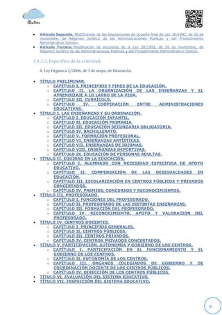    Artículo Segundo. Modificación de las disposiciones de la parte final de Ley 30/1992, de 26 de
    noviembre, de Régimen Jurídico de las Administraciones Públicas y del Procedimiento
    Administrativo Común.
   Artículo Tercero. Modificación de secciones de la Ley 30/1992, de 26 de noviembre, de
    Régimen Jurídico de las Administraciones Públicas y del Procedimiento Administrativo Común.


3.1.3.5. Específica de la actividad.

    A. Ley Orgánica 2/2006, de 3 de mayo, de Educación.

   TÍTULO PRELIMINAR.
       o CAPÍTULO I. PRINCIPIOS Y FINES DE LA EDUCACIÓN.
       o CAPÍTULO II. LA ORGANIZACIÓN DE LAS ENSEÑANZAS Y EL
         APRENDIZAJE A LO LARGO DE LA VIDA.
       o CAPÍTULO III. CURRÍCULO.
       o CAPÍTULO     IV.    COOPERACIÓN     ENTRE   ADMINISTRACIONES
         EDUCATIVAS.
   TÍTULO I. LAS ENSEÑANZAS Y SU ORDENACIÓN.
       o CAPÍTULO I. EDUCACIÓN INFANTIL.
       o CAPÍTULO II. EDUCACIÓN PRIMARIA.
       o CAPÍTULO III. EDUCACIÓN SECUNDARIA OBLIGATORIA.
       o CAPÍTULO IV. BACHILLERATO.
       o CAPÍTULO V. FORMACIÓN PROFESIONAL.
       o CAPÍTULO VI. ENSEÑANZAS ARTÍSTICAS.
       o CAPÍTULO VII. ENSEÑANZAS DE IDIOMAS.
       o CAPÍTULO VIII. ENSEÑANZAS DEPORTIVAS.
       o CAPÍTULO IX. EDUCACIÓN DE PERSONAS ADULTAS.
   TÍTULO II. EQUIDAD EN LA EDUCACIÓN.
       o CAPÍTULO I. ALUMNADO CON NECESIDAD ESPECÍFICA DE APOYO
         EDUCATIVO.
       o CAPÍTULO II. COMPENSACIÓN DE LAS DESIGUALDADES EN
         EDUCACIÓN.
       o CAPÍTULO III. ESCOLARIZACIÓN EN CENTROS PÚBLICOS Y PRIVADOS
         CONCERTADOS.
       o CAPÍTULO IV. PREMIOS, CONCURSOS Y RECONOCIMIENTOS.
   TÍTULO III. PROFESORADO.
       o CAPÍTULO I. FUNCIONES DEL PROFESORADO.
       o CAPÍTULO II. PROFESORADO DE LAS DISTINTAS ENSEÑANZAS.
       o CAPÍTULO III. FORMACIÓN DEL PROFESORADO.
       o CAPÍTULO IV. RECONOCIMIENTO, APOYO Y VALORACIÓN DEL
         PROFESORADO.
   TÍTULO IV. CENTROS DOCENTES.
       o CAPÍTULO I. PRINCIPIOS GENERALES.
       o CAPÍTULO II. CENTROS PÚBLICOS.
       o CAPÍTULO III. CENTROS PRIVADOS.
       o CAPÍTULO IV. CENTROS PRIVADOS CONCERTADOS.
   TÍTULO V. PARTICIPACIÓN, AUTONOMÍA Y GOBIERNO DE LOS CENTROS.
       o CAPÍTULO I. PARTICIPACIÓN EN EL FUNCIONAMIENTO Y EL
         GOBIERNO DE LOS CENTROS.
       o CAPÍTULO II. AUTONOMÍA DE LOS CENTROS.
       o CAPÍTULO III. ÓRGANOS COLEGIADOS DE GOBIERNO Y DE
         COORDINACIÓN DOCENTE DE LOS CENTROS PÚBLICOS.
       o CAPÍTULO IV. DIRECCIÓN DE LOS CENTROS PÚBLICOS.
   TÍTULO VI. EVALUACIÓN DEL SISTEMA EDUCATIVO.
   TÍTULO VII. INSPECCIÓN DEL SISTEMA EDUCATIVO.




                                                                                                     51
 