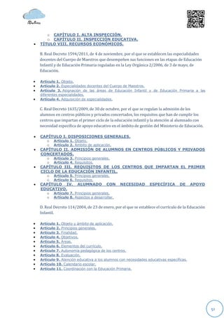 o CAPÍTULO I. ALTA INSPECCIÓN.
       o CAPÍTULO II. INSPECCIÓN EDUCATIVA.
   TÍTULO VIII. RECURSOS ECONÓMICOS.

    B. Real Decreto 1594/2011, de 4 de noviembre, por el que se establecen las especialidades
    docentes del Cuerpo de Maestros que desempeñen sus funciones en las etapas de Educación
    Infantil y de Educación Primaria reguladas en la Ley Orgánica 2/2006, de 3 de mayo, de
    Educación.

   Artículo 1. Objeto.
   Artículo 2. Especialidades docentes del Cuerpo de Maestros.
   Artículo 3. Asignación de las áreas de Educación Infantil y de Educación Primaria a las
    diferentes especialidades.
   Artículo 4. Adquisición de especialidades.

    C. Real Decreto 1635/2009, de 30 de octubre, por el que se regulan la admisión de los
    alumnos en centros públicos y privados concertados, los requisitos que han de cumplir los
    centros que impartan el primer ciclo de la educación infantil y la atención al alumnado con
    necesidad específica de apoyo educativo en el ámbito de gestión del Ministerio de Educación.

   CAPÍTULO I. DISPOSICIONES GENERALES.
       o Artículo 1. Objeto.
       o Artículo 2. Ámbito de aplicación.
   CAPÍTULO II. ADMISIÓN DE ALUMNOS EN CENTROS PÚBLICOS Y PRIVADOS
    CONCERTADOS.
       o Artículo 3. Principios generales.
       o Artículo 4. Requisitos.
   CAPÍTULO III. REQUISITOS DE LOS CENTROS QUE IMPARTAN EL PRIMER
    CICLO DE LA EDUCACIÓN INFANTIL.
       o Artículo 5. Principios generales.
       o Artículo 6. Requisitos.
   CAPÍTULO IV. ALUMNADO CON NECESIDAD ESPECÍFICA DE APOYO
    EDUCATIVO.
       o Artículo 7. Principios generales.
       o Artículo 8. Aspectos a desarrollar.

    D. Real Decreto 114/2004, de 23 de enero, por el que se establece el currículo de la Educación
    Infantil.

   Artículo   1. Objeto y ámbito de aplicación.
   Artículo   2. Principios generales.
   Artículo   3. Finalidad.
   Artículo   4. Objetivos.
   Artículo   5. Áreas.
   Artículo   6. Elementos del currículo.
   Artículo   7. Autonomía pedagógica de los centros.
   Artículo   8. Evaluación.
   Artículo   9. Atención educativa a los alumnos con necesidades educativas específicas.
   Artículo   10. Calendario escolar.
   Artículo   11. Coordinación con la Educación Primaria.




                                                                                                     52
 