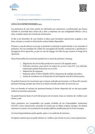 3.1.3.6. Ayudas al Autoempleo.

       A. Ayudas para emprendedores y la creación de empresas.

LINEA ICO EMPRENDEDORES 2012

Los préstamos de esta Línea puede ser solicitados por autónomos y profesionales que hayan
iniciado su actividad hace menos de 5 años y empresas con una antigüedad inferior a los 5
años, contada a partir de su fecha de constitución.

El día 15 de diciembre de 2012 finaliza el plazo para formalizar operaciones acogidas a esta
línea, siempre y cuando en dicha fecha existan fondos disponibles.

El banco o caja de ahorros en la que se presente la solicitud es quién decide si me conceden el
préstamo. Son las entidades de crédito las encargadas del estudio, tramitación y aprobación o
denegación de la operación, ya que en caso de impago son ellos los que asumen el riesgo de la
operación.

Serán financiables las inversiones productivas a través de préstamo o leasing:

           o Adquisición de activos fijos productivos nuevos o de segunda mano.
           o Vehículos turismos, cuyo precio no supere los 30.000 € más IVA. Los vehículos
             industriales podrán financiarse en un 100%.
           o Adquisición de empresas
           o Impuesto sobre el Valor Añadido (IVA) o Impuestos de análoga naturaleza
           o Gastos de circulante con el límite del 10% del importe total de la financiación.

Se podrán financiar las inversiones que se hayan realizado previamente a la firma del contrato
préstamo/leasing, siempre que éstas no se hayan iniciado antes del 1 de enero de 2011.

Una vez firmado el contrato de préstamo/leasing el cliente dispondrá de un año para poder
realizar la inversión autorizada.

Se puede financiar hasta el 100% del proyecto de inversión, hasta un máximo de 1 millón € por
cliente y año.

Estos préstamos son compatibles con ayudas recibidas de las Comunidades Autónomas
(CCAA) u otras instituciones, teniendo en cuenta que se deben respetar siempre, los límites
máximos en cuanto a la acumulación de ayudas públicas establecidas por la Unión Europea.

La Línea Emprendedores podrá quedar sujeta a la condición de mínimos.

El importe máximo que se puede solicitar es 1 millón € por cliente en una o varias operaciones.




                                                                                                  54
 