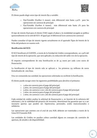 El cliente puede elegir entre tipo de interés fijo o variable:

           o Fijo/Variable (Euribor 6 meses), más diferencial más hasta 2,20% para las
             operaciones sin carencia de principal.
           o Fijo/Variable (Euribor 6 meses), más diferencial más hasta 2% para las
             operaciones con carencia de principal.

El tipo de interés final para el cliente (TAE) según el plazo y la modalidad escogida se publica
quincenalmente en la web del ICO. Al igual que el diferencial (con carencia/sin carencia)

Puedes consultar el tipo de interés vigente actualmente en el apartado Tipos de Interés de la
ficha del producto en nuestra web.

Bonificación del ICO:

El ICO bonificará al CLIENTE, a través de la Entidad de Crédito correspondiente, un 1,50% del
tipo de interés de la operación, que será aplicado a la reducción del saldo vivo de la operación.

El importe correspondiente de esta bonificación es de 43 euros por cada 1.000 euros de
financiación.

La bonificación al tipo de interés solo se aplicará a            los primeros 135 millones de euros
formalizados de esta línea.

Una vez consumida esa cantidad, las operaciones solicitadas no recibirán la bonificación.

El cliente puede escoger entre las siguientes posibilidades para devolver el préstamo:

           o   3 años sin carencia para el pago del principal.
           o   5 años, sin carencia para el pago del principal.
           o   5 años, sin carencia o con 1 año de carencia para el pago del principal.
           o   7 años, sin carencia para el pago del principal.
           o   7 años, sin carencia o con 1 año de carencia para el pago del principal.

Cada entidad de crédito analiza la solicitud de financiación y, en función de la solvencia del
solicitante y de la viabilidad del proyecto de inversión, determinará las garantías que va a ser
necesario aportar, que pueden ser: hipotecarias, personales, avales mancomunados o
solidarios.

Las operaciones que cuenten con el aval de una SGR, deberán ser tramitadas a través de la
Línea ICO Garantía SGR.

Las entidades de Crédito no pueden cobrar cantidad alguna en concepto de: comisión de
apertura, de estudio o de disponibilidad.




                                                                                                      55
 