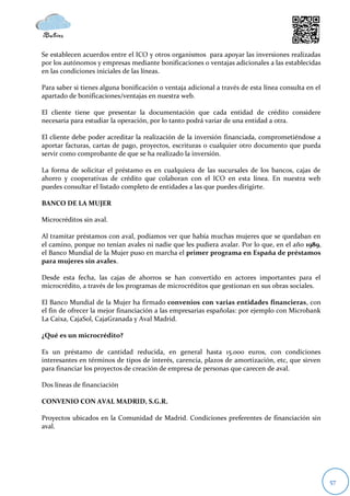 Se establecen acuerdos entre el ICO y otros organismos para apoyar las inversiones realizadas
por los autónomos y empresas mediante bonificaciones o ventajas adicionales a las establecidas
en las condiciones iniciales de las líneas.

Para saber si tienes alguna bonificación o ventaja adicional a través de esta línea consulta en el
apartado de bonificaciones/ventajas en nuestra web.

El cliente tiene que presentar la documentación que cada entidad de crédito considere
necesaria para estudiar la operación, por lo tanto podrá variar de una entidad a otra.

El cliente debe poder acreditar la realización de la inversión financiada, comprometiéndose a
aportar facturas, cartas de pago, proyectos, escrituras o cualquier otro documento que pueda
servir como comprobante de que se ha realizado la inversión.

La forma de solicitar el préstamo es en cualquiera de las sucursales de los bancos, cajas de
ahorro y cooperativas de crédito que colaboran con el ICO en esta línea. En nuestra web
puedes consultar el listado completo de entidades a las que puedes dirigirte.

BANCO DE LA MUJER

Microcréditos sin aval.

Al tramitar préstamos con aval, podíamos ver que había muchas mujeres que se quedaban en
el camino, porque no tenían avales ni nadie que les pudiera avalar. Por lo que, en el año 1989,
el Banco Mundial de la Mujer puso en marcha el primer programa en España de préstamos
para mujeres sin avales.

Desde esta fecha, las cajas de ahorros se han convertido en actores importantes para el
microcrédito, a través de los programas de microcréditos que gestionan en sus obras sociales.

El Banco Mundial de la Mujer ha firmado convenios con varias entidades financieras, con
el fin de ofrecer la mejor financiación a las empresarias españolas: por ejemplo con Microbank
La Caixa, CajaSol, CajaGranada y Aval Madrid.

¿Qué es un microcrédito?

Es un préstamo de cantidad reducida, en general hasta 15.000 euros, con condiciones
interesantes en términos de tipos de interés, carencia, plazos de amortización, etc, que sirven
para financiar los proyectos de creación de empresa de personas que carecen de aval.

Dos líneas de financiación

CONVENIO CON AVAL MADRID, S.G.R.

Proyectos ubicados en la Comunidad de Madrid. Condiciones preferentes de financiación sin
aval.




                                                                                                     57
 