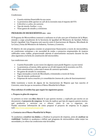 Condiciones:

      Cuantía máxima financiable 60.000 euros.
      La promotora debe aportar un 25% de la inversión más el importe del IVA
      A devolver a 5 años, sin carencia.
      Tipo de interés: Euribor + 0,75.
      Tiene gastos de estudio y comisiones

PROGRAMA DE MICROCRÉDITOS 2011 - 2012

El Programa de Microcréditos comenzó a realizarse en el año 2001 por el Instituto de la Mujer,
estando a cargo actualmente de la Secretaria de Igualdad del Ministerio de Sanidad, Política
Social e Igualdad. Este Programa está suscrito entre 8 Asociaciones de Mujeres, Microbank de
La Caixa y Enisa del Ministerio de Industria, Turismo y Comercio.

El objetivo de este programa consiste en proporcionar financiación a través de microcréditos,
en condiciones ventajosas y sin necesidad de avales, a proyectos empresariales de mujeres
calificados como viables, proporcionado además el asesoramiento necesario durante los dos
años siguientes a la fecha de constitución del microcrédito.

Las condiciones son:

      Cuantía financiable: 15.000 euros (en algunos casos puede llegarse a 25.000 euros)
      La promotora, al menos, debe aportar un 5% del importe de la inversión con IVA.
      Plazo amortización: 5 años más 6 meses de carencia opcionales.
      Sin gastos de estudio ni comisiones.
      Pagos mensuales a través de Microbank y trimestrales a través de Enisa.
      Tipo de interés: preferencial.
      Empresas de nueva creación y/o consolidación (menos de 5 años de funcionamiento)

Debe tramitarse a través de alguna de las Asociaciones de Mujeres que han suscrito el
Convenio, entre las que se encuentra el Banco Mundial de la Mujer.

Para solicitar el crédito hay que seguir los siguientes pasos:

1. Prepara tu plan de empresa:

Lo primero es tener una idea clara de lo que quieres montar, y explicarlo por escrito en un
documento: el proyecto de empresa. Se trata de explicar qué tipo de negocio quieres montar,
qué productos y servicios vas a ofrecer, cómo te vas a organizar, etc.
Puedes encontrar información de cómo preparar el proyecto de empresa en la página
web http://www.autoempleomujer.com

2. Contacta con el Banco Mundial de la Mujer.

Te ayudamos a resolver tus dudas y a finalizar tu proyecto de empresa, antes de analizar su
viabilidad. También te ayudamos a definir qué programa de microcréditos cubre mejor tus
necesidades y te ofrece las condiciones más favorables.




                                                                                                 58
 