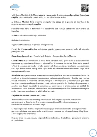 3. El Banco Mundial de la Mujer tramita tu proyecto de empresa con la entidad financiera
elegida, para que estudie tu solicitud y te conceda el microcrédito.

4. El Banco Mundial de la Mujer te acompaña y te apoya en la puesta en marcha de tu
empresa así como en su desarrollo.

Subvenciones para el fomento y el desarrollo del trabajo autónomo en Castilla-La
Mancha.

Materia: Desarrollo del trabajo autónomo.

Ámbito: Autonómico.

Vigencia: Durante todo el ejercicio presupuestario

Plazo de Presentación: Las solicitudes podrán presentarse durante todo el ejercicio
presupuestario.

Organismo Concedente: Consejería de Trabajo y Empleo, Castilla-La Mancha

Cuantía Máxima: - subvención al inicio de la actividad: hasta 7.000 euros si el solicitante es
una mujer, y 5.000 si es un hombre. - subvención a la inversión en activos financieros: hasta el
70% de la inversión aprobada. - ayudas a emprendedoras con cargas familiares: 1.200 euros por
cada hijo menor de tres años y hasta 2.400 euros por cada familiar incapacitado a cargo de la
trabajadora autónoma.

Beneficiarios: - personas que se encuentren desempleadas e inscritas como demandantes de
empleo y se constituyan como trabajadoras y trabajadores autónomos. - familiar que conviva
con el autónomo o autónoma a título principal. - desempleados y desempleadas que estén
inscritos como demandantes de empleo y que estén en posesión del Título Aval-autoempleo. -
aquellos que hayan ostentado la condición de empresarios o profesionales, en calidad de
autónomos a título principal, desarrollando su actividad empresarial de forma ininterrumpida
en los cinco años anteriores a la solicitud de la ayuda.

Empresa Nacional de Innovación (Enisa).

“Fomentar la creación, crecimiento y consolidación de la empresa española, participando
activamente en la financiación de proyectos empresariales viables e innovadores y en la
dinamización del mercado de capital riesgo”.

El objetivo principal de Enisa emprendedores es apoyar financieramente a las pymes promovidas
por emprendedores, para acometer las inversiones necesarias en sus primeras fases de vida y llevar
a cabo su proyecto empresarial.

Para que Enisa conceda ayudas a emprendedores sin límite de de edad tiene que cumplir una serie
de condiciones:




                                                                                                     59
 