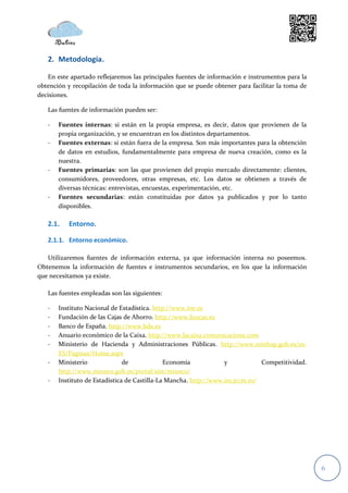 2. Metodología.

   En este apartado reflejaremos las principales fuentes de información e instrumentos para la
obtención y recopilación de toda la información que se puede obtener para facilitar la toma de
decisiones.

   Las fuentes de información pueden ser:

   -   Fuentes internas: si están en la propia empresa, es decir, datos que provienen de la
       propia organización, y se encuentran en los distintos departamentos.
   -   Fuentes externas: si están fuera de la empresa. Son más importantes para la obtención
       de datos en estudios, fundamentalmente para empresa de nueva creación, como es la
       nuestra.
   -   Fuentes primarias: son las que provienen del propio mercado directamente: clientes,
       consumidores, proveedores, otras empresas, etc. Los datos se obtienen a través de
       diversas técnicas: entrevistas, encuestas, experimentación, etc.
   -   Fuentes secundarias: están constituidas por datos ya publicados y por lo tanto
       disponibles.

   2.1.    Entorno.

   2.1.1. Entorno económico.

   Utilizaremos fuentes de información externa, ya que información interna no poseemos.
Obtenemos la información de fuentes e instrumentos secundarios, en los que la información
que necesitamos ya existe.

   Las fuentes empleadas son las siguientes:

   -   Instituto Nacional de Estadística. http://www.ine.es
   -   Fundación de las Cajas de Ahorro. http://www.funcas.es
   -   Banco de España. http://www.bde.es
   -   Anuario económico de la Caixa. http://www.lacaixa.comunicacions.com
   -   Ministerio de Hacienda y Administraciones Públicas. http://www.minhap.gob.es/es-
       ES/Paginas/Home.aspx
   -   Ministerio              de             Economía            y            Competitividad.
       http://www.mineco.gob.es/portal/site/mineco/
   -   Instituto de Estadística de Castilla-La Mancha. http://www.ies.jccm.es/




                                                                                                 6
 