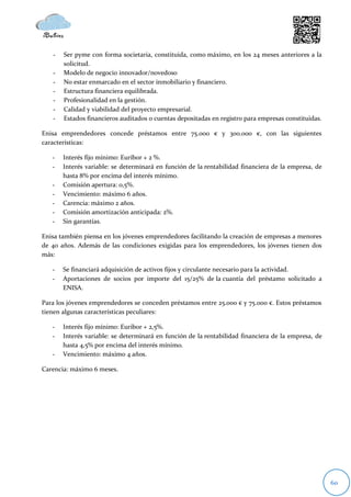 -   Ser pyme con forma societaria, constituida, como máximo, en los 24 meses anteriores a la
       solicitud.
   -   Modelo de negocio innovador/novedoso
   -   No estar enmarcado en el sector inmobiliario y financiero.
   -   Estructura financiera equilibrada.
   -   Profesionalidad en la gestión.
   -   Calidad y viabilidad del proyecto empresarial.
   -   Estados financieros auditados o cuentas depositadas en registro para empresas constituidas.

Enisa emprendedores concede préstamos entre 75.000 € y 300.000 €, con las siguientes
características:

   -   Interés fijo mínimo: Euribor + 2 %.
   -   Interés variable: se determinará en función de la rentabilidad financiera de la empresa, de
       hasta 8% por encima del interés mínimo.
   -   Comisión apertura: 0,5%.
   -   Vencimiento: máximo 6 años.
   -   Carencia: máximo 2 años.
   -   Comisión amortización anticipada: 2%.
   -   Sin garantías.

Enisa también piensa en los jóvenes emprendedores facilitando la creación de empresas a menores
de 40 años. Además de las condiciones exigidas para los emprendedores, los jóvenes tienen dos
más:

   -   Se financiará adquisición de activos fijos y circulante necesario para la actividad.
   -   Aportaciones de socios por importe del 15/25% de la cuantía del préstamo solicitado a
       ENISA.

Para los jóvenes emprendedores se conceden préstamos entre 25.000 € y 75.000 €. Estos préstamos
tienen algunas características peculiares:

   -   Interés fijo mínimo: Euribor + 2,5%.
   -   Interés variable: se determinará en función de la rentabilidad financiera de la empresa, de
       hasta 4,5% por encima del interés mínimo.
   -   Vencimiento: máximo 4 años.

Carencia: máximo 6 meses.




                                                                                                     60
 