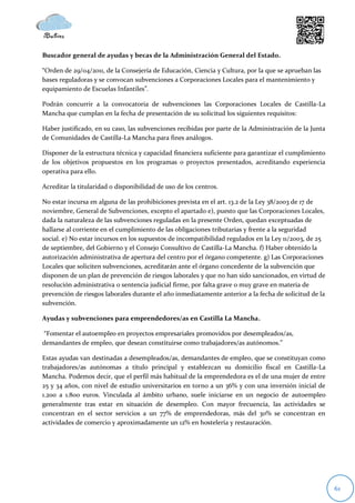 Buscador general de ayudas y becas de la Administración General del Estado.

“Orden de 29/04/2011, de la Consejería de Educación, Ciencia y Cultura, por la que se aprueban las
bases reguladoras y se convocan subvenciones a Corporaciones Locales para el mantenimiento y
equipamiento de Escuelas Infantiles”.

Podrán concurrir a la convocatoria de subvenciones las Corporaciones Locales de Castilla-La
Mancha que cumplan en la fecha de presentación de su solicitud los siguientes requisitos:

Haber justificado, en su caso, las subvenciones recibidas por parte de la Administración de la Junta
de Comunidades de Castilla-La Mancha para fines análogos.

Disponer de la estructura técnica y capacidad financiera suficiente para garantizar el cumplimiento
de los objetivos propuestos en los programas o proyectos presentados, acreditando experiencia
operativa para ello.

Acreditar la titularidad o disponibilidad de uso de los centros.

No estar incursa en alguna de las prohibiciones prevista en el art. 13.2 de la Ley 38/2003 de 17 de
noviembre, General de Subvenciones, excepto el apartado e), puesto que las Corporaciones Locales,
dada la naturaleza de las subvenciones reguladas en la presente Orden, quedan exceptuadas de
hallarse al corriente en el cumplimiento de las obligaciones tributarias y frente a la seguridad
social. e) No estar incursos en los supuestos de incompatibilidad regulados en la Ley 11/2003, de 25
de septiembre, del Gobierno y el Consejo Consultivo de Castilla-La Mancha. f) Haber obtenido la
autorización administrativa de apertura del centro por el órgano competente. g) Las Corporaciones
Locales que soliciten subvenciones, acreditarán ante el órgano concedente de la subvención que
disponen de un plan de prevención de riesgos laborales y que no han sido sancionados, en virtud de
resolución administrativa o sentencia judicial firme, por falta grave o muy grave en materia de
prevención de riesgos laborales durante el año inmediatamente anterior a la fecha de solicitud de la
subvención.

Ayudas y subvenciones para emprendedores/as en Castilla La Mancha.

“Fomentar el autoempleo en proyectos empresariales promovidos por desempleados/as,
demandantes de empleo, que desean constituirse como trabajadores/as autónomos.”

Estas ayudas van destinadas a desempleados/as, demandantes de empleo, que se constituyan como
trabajadores/as autónomas a título principal y establezcan su domicilio fiscal en Castilla-La
Mancha. Podemos decir, que el perfil más habitual de la emprendedora es el de una mujer de entre
25 y 34 años, con nivel de estudio universitarios en torno a un 36% y con una inversión inicial de
1.200 a 1.800 euros. Vinculada al ámbito urbano, suele iniciarse en un negocio de autoempleo
generalmente tras estar en situación de desempleo. Con mayor frecuencia, las actividades se
concentran en el sector servicios a un 77% de emprendedoras, más del 30% se concentran en
actividades de comercio y aproximadamente un 12% en hostelería y restauración.




                                                                                                       61
 