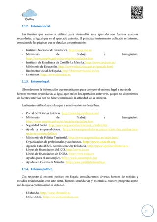2.1.2. Entorno social.

    Las fuentes que vamos a utilizar para desarrollar este apartado son fuentes externas
secundarias, al igual que en el apartado anterior. El principal instrumento utilizado es Internet,
consultando las páginas que se detallan a continuación:

   -   Instituto Nacional de Estadística. http://www.ine.es
   -   Ministerio               de               Trabajo            e               Inmigración.
       http://www.empleo.gob.es/es/estadisticas/index.htm
   -   Instituto de Estadística de Castilla-La Mancha. http://www.ies.jccm.es/
   -   Ministerio de Educación. http://www.educacion.gob.es/portada.html
   -   Barómetro social de España. http://barometrosocial.es/en
   -   El Mundo. http://www.elmundo.es

   2.1.3. Entorno legal.

    Obtendremos la información que necesitamos para conocer el entorno legal a través de
fuentes externas secundarias, al igual que en los dos apartados anteriores, ya que no disponemos
de fuentes internas por no haber comenzado la actividad de la empresa.

   Las fuentes utilizadas son las que a continuación se describen:

   -   Portal de Noticias Jurídicas. http://noticias.juridicas.com/
   -   Ministerio               de                Trabajo           e             Inmigración.
       http://www.empleo.gob.es/es/estadisticas/index.htm
   -   Seguridad Social. http://www.seg-social.es/Internet_1/index.htm
   -   Ayuda a emprendedoras. http://www.emprendedoras.com/articulo_619_ayudas-para-
       mujeres-emprendedoras
   -   Ministerio de Política Territorial. http://www.seap.minhap.es/index.html
   -   Organización de profesionales y autónomos. http://www.opaweb.org
   -   Agencia Estatal de la Administración Tributaria. http://www.agenciatributaria.es
   -   Líneas de financiación del ICO. http://www.ico.es
   -   Líneas de financiación de ENISA. http://www.enisa.es
   -   Ayudas para el autoempleo. http://www.autoempleo.net
   -   Ayudas en Castilla-La Mancha. http://www.castillalamancha.es

   2.1.4. Entorno político.

    Con respecto al entorno político en España consultaremos diversas fuentes de noticias y
estudios relacionadas con este tema, fuentes secundarias y externas a nuestro proyecto, como
son las que a continuación se detallan:

   -   El Mundo. http://www.elmundo.es
   -   El periódico. http://www.elperiodico.com



                                                                                                     7
 
