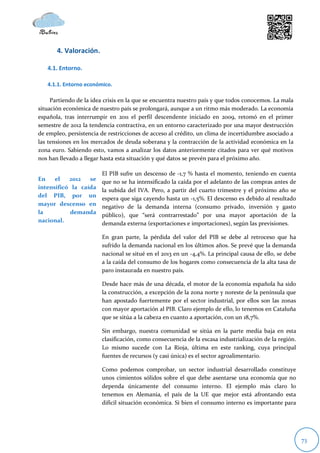 4. Valoración.

   4.1. Entorno.

   4.1.1. Entorno económico.

     Partiendo de la idea crisis en la que se encuentra nuestro país y que todos conocemos. La mala
situación económica de nuestro país se prolongará, aunque a un ritmo más moderado. La economía
española, tras interrumpir en 2011 el perfil descendente iniciado en 2009, retomó en el primer
semestre de 2012 la tendencia contractiva, en un entorno caracterizado por una mayor destrucción
de empleo, persistencia de restricciones de acceso al crédito, un clima de incertidumbre asociado a
las tensiones en los mercados de deuda soberana y la contracción de la actividad económica en la
zona euro. Sabiendo esto, vamos a analizar los datos anteriormente citados para ver qué motivos
nos han llevado a llegar hasta esta situación y qué datos se prevén para el próximo año.

                        El PIB sufre un descenso de -1,7 % hasta el momento, teniendo en cuenta
En    el   2012   se    que no se ha intensificado la caída por el adelanto de las compras antes de
intensificó la caída    la subida del IVA. Pero, a partir del cuarto trimestre y el próximo año se
del PIB, por un
                        espera que siga cayendo hasta un -1,5%. El descenso es debido al resultado
mayor descenso en       negativo de la demanda interna (consumo privado, inversión y gasto
la         demanda
                        público), que “será contrarrestado” por una mayor aportación de la
nacional.               demanda externa (exportaciones e importaciones), según las previsiones.

                        En gran parte, la pérdida del valor del PIB se debe al retroceso que ha
                        sufrido la demanda nacional en los últimos años. Se prevé que la demanda
                        nacional se situé en el 2013 en un -4,4%. La principal causa de ello, se debe
                        a la caída del consumo de los hogares como consecuencia de la alta tasa de
                        paro instaurada en nuestro país.

                        Desde hace más de una década, el motor de la economía española ha sido
                        la construcción, a excepción de la zona norte y noreste de la península que
                        han apostado fuertemente por el sector industrial, por ellos son las zonas
                        con mayor aportación al PIB. Claro ejemplo de ello, lo tenemos en Cataluña
                        que se sitúa a la cabeza en cuanto a aportación, con un 18,7%.

                        Sin embargo, nuestra comunidad se sitúa en la parte media baja en esta
                        clasificación, como consecuencia de la escasa industrialización de la región.
                        Lo mismo sucede con La Rioja, última en este ranking, cuya principal
                        fuentes de recursos (y casi única) es el sector agroalimentario.

                        Como podemos comprobar, un sector industrial desarrollado constituye
                        unos cimientos sólidos sobre el que debe asentarse una economía que no
                        dependa únicamente del consumo interno. El ejemplo más claro lo
                        tenemos en Alemania, el país de la UE que mejor está afrontando esta
                        difícil situación económica. Si bien el consumo interno es importante para




                                                                                                        73
 