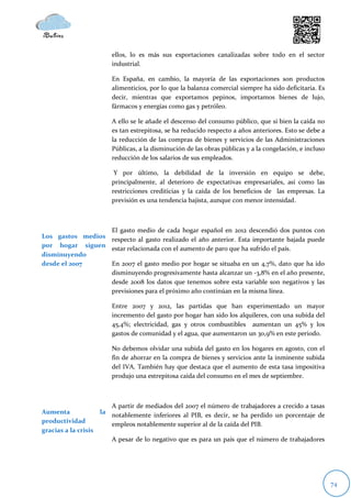 ellos, lo es más sus exportaciones canalizadas sobre todo en el sector
                          industrial.

                          En España, en cambio, la mayoría de las exportaciones son productos
                          alimenticios, por lo que la balanza comercial siempre ha sido deficitaria. Es
                          decir, mientras que exportamos pepinos, importamos bienes de lujo,
                          fármacos y energías como gas y petróleo.

                          A ello se le añade el descenso del consumo público, que si bien la caída no
                          es tan estrepitosa, se ha reducido respecto a años anteriores. Esto se debe a
                          la reducción de las compras de bienes y servicios de las Administraciones
                          Públicas, a la disminución de las obras públicas y a la congelación, e incluso
                          reducción de los salarios de sus empleados.

                           Y por último, la debilidad de la inversión en equipo se debe,
                          principalmente, al deterioro de expectativas empresariales, así como las
                          restricciones crediticias y la caída de los beneficios de las empresas. La
                          previsión es una tendencia bajista, aunque con menor intensidad.



                  El gasto medio de cada hogar español en 2012 descendió dos puntos con
Los gastos medios respecto al gasto realizado el año anterior. Esta importante bajada puede
por hogar siguen estar relacionada con el aumento de paro que ha sufrido el país.
disminuyendo
desde el 2007     En 2007 el gasto medio por hogar se situaba en un 4,7%, dato que ha ido
                  disminuyendo progresivamente hasta alcanzar un -3,8% en el año presente,
                  desde 2008 los datos que tenemos sobre esta variable son negativos y las
                  previsiones para el próximo año continúan en la misma línea.

                          Entre 2007 y 2012, las partidas que han experimentado un mayor
                          incremento del gasto por hogar han sido los alquileres, con una subida del
                          45,4%; electricidad, gas y otros combustibles aumentan un 45% y los
                          gastos de comunidad y el agua, que aumentaron un 30,9% en este periodo.

                          No debemos olvidar una subida del gasto en los hogares en agosto, con el
                          fin de ahorrar en la compra de bienes y servicios ante la inminente subida
                          del IVA. También hay que destaca que el aumento de esta tasa impositiva
                          produjo una estrepitosa caída del consumo en el mes de septiembre.



                         A partir de mediados del 2007 el número de trabajadores a crecido a tasas
Aumenta               la notablemente inferiores al PIB, es decir, se ha perdido un porcentaje de
productividad            empleos notablemente superior al de la caída del PIB.
gracias a la crisis
                          A pesar de lo negativo que es para un país que el número de trabajadores




                                                                                                           74
 