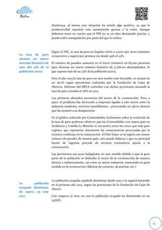 disminuya, al menos esta situación ha tenido algo positivo, ya que la
                      productividad española está aumentando gracias a la crisis. Aunque
                      debemos tener en cuenta que el PIB no es un dato demasiado preciso, y
                      puede sufrir manipulación por parte del que lo realiza.



                      Según el INE, la tasa de paro en España volvió a crecer por sexto trimestre
La tasa de paro       consecutivo y superó por primera vez desde 1976 el 25%.
alcanza un nuevo
máximo histórico de   El número de parados aumentó en el tercer trimestre en 85.000 personas
más del 25% de la     para alcanzar un nuevo máximo histórico de 5.778.100 desempleados, lo
población activa      que supone más de un 25% de la población activa.

                      Para el año 2013 la tasa de paro no será mucho más favorable, se situará en
                      un 26,1% según previsiones realizadas por la Fundación de Cajas de
                      Ahorros. Informes del BBVA coinciden con dichas previsiones situando la
                      tasa de paro rozando el 26% en 2013.

                      Los primeros afectados provenían del sector de la construcción. Poco a
                      poco, el problema fue derivando a empresas ligadas a este sector como la
                      industria maderera, servicios inmobiliarios… provocando un efecto dominó
                      que las arrastró a su desaparición.

                      En el gráfico realizado por Comunidades Autónomas sobre la evolución de
                      la tasa de paro podemos observar que las Comunidades con mayor paro es
                      Andalucía y Castilla-La Mancha se encuentra entre las cinco que más paro
                      registra, que representa claramente las consecuencias provocadas por la
                      excesiva confianza en la construcción. El País Vasco es la región con menor
                      número de parados de nuestro país, esto puede deberse a que su principal
                      fuente de ingresos procede de sectores económicos ajenos a la
                      construcción.

                      Las previsiones son poco halagüeñas en este sentido debido a que la gran
                      parte de la población se dedicaba al sector de la construcción de manera
                      directa o indirectamente, así como su sector industrial, sustentado en gran
                      medida en la construcción (fábricas de cemento, de puertas, etc.).



                  La población ocupada española disminuye desde 2010 y lo seguirá haciendo
La      población en el próximo año 2013, según las previsiones de la Fundación de Cajas de
ocupada disminuye Ahorro.
de nuevo en este
2012              Con respecto al 2010, en 2012 la población ocupada ha disminuido en un
                  53,85%.




                                                                                                    75
 