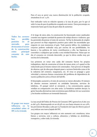 Para el 2013 se prevé una nueva disminución de la población ocupada,
                       situándose en un -2,7%.

                       Este indicador varía en relación opuesta a la tasa de paro, por lo que al
                       subir la tasa de paro la población ocupada será menor. Estos porcentajes no
                       mejorarán hasta que la tasa de paro deje de aumentar.



                       A lo largo de estos años, la construcción ha funcionado como catalizador
Todos los sectores     creando una ingente cantidad de puestos de trabajo directo e indirecto, que
han        perdido     ha permitido dinamizar el resto de sectores. Tal fue la demanda de empleo
posición   en     el   que provocó un flujo migratorio positivo para cubrir las necesidades que
mercado,        pero   requería en esos momentos el país. Todo parecía idílico, los ciudadanos
destacamos el sector   creyeron poderse endeudar muy por encima de sus posibilidades, los
de la construcción     bancos y los políticos de turno contribuyeron a ello, las hipotecas se
como      principal    concedían a cualquiera que acudía a una entidad financiera. Hasta que un
causante de este       día el consumo en vivienda descendió, ya que la oferta estaba muy por
hecho.                 encima de la demanda.

                       Los primeros en notar esta caída del consumo fueron los propios
                       trabajadores, dejó de construirse al ritmo de meses atrás y el «pastel se iba
                       reduciendo para el mismo número de comensales». Esto provoco el despido
                       de obreros a pie de obra para después pasar a sectores limítrofes como el de
                       la industria del cemento, maquinaria, etc. El virus se propagó a gran
                       velocidad y entonces fuimos conscientes del problema de dependencia de
                       nuestra población activa al boom del ladrillo.

                       El desempleo aumentó y el resto de sectores se vieron afectados. El número
                       de clientes morosos aumentó en entidades bancarias, servicios de
                       telefonía… El parqué móvil se envejeció, y los concesionarios apenas
                       vendían en comparación con años atrás. La hostelería también decayó, la
                       gente buscaba alternativas más económicas para disfrutar de sus vacaciones
                       y los hoteles recibieron un tremendo batacazo.



                    La tasa anual del Índice de Precios de Consumo (IPC) general en el año 2011
El grupo con mayor es del 3,5%, disminuyendo en un 18,75% en 2012 hasta situarse en un 2,6%,
influencia en la las previsiones llevadas a cabo por La Fundación de Cajas de Ahorro para el
actualidad sobre el 2013 indican una nueva bajada del IPC.
IPC es la vivienda
                    Los grupos con mayor influencia en este aumento son: enseñanza, otros
                    bienes y servicios, ocio y cultura, alimentos y bebidas no alcohólicas,
                    transporte y, sobre todo, la vivienda.




                                                                                                       76
 