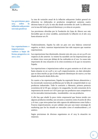 La tasa de variación anual de la inflación subyacente (índice general sin
Las previsiones para alimentos no elaborados ni productos energéticos) aumenta cuatro
2013     sobre    la décimas hasta el 2,5%, la más alta desde noviembre de 2008. La diferencia
inflación subyacente
                     con la tasa del índice general disminuye y se sitúa en un punto.
son más positivas
                     Las previsiones ofrecidas por la Fundación de Cajas de Ahorro son más
                     favorables que en otras variables, aumentando la inflación en el año 2013
                     hasta alcanzar un 2%.



                       Tradicionalmente, España ha sido un país con una balanza comercial
Las exportaciones e    negativa, es decir, nuestras importaciones han sido mayores que nuestras
importaciones          exportaciones.
vuelven a bajar de
forma progresiva en    Las exportaciones han disminuido, durante este año 2012, en un 51,21% con
2011 y 2012            respecto al año anterior. Lo mismo ha sucedido con las importaciones que
                       se sitúan cinco veces por debajo de las realizadas en el 2011. La causa más
                       importante de esta situación es la crisis económica en la que se encuentra
                       España.

                       Las exportaciones e importaciones sufren un gran aumento en el año 2010
                       hasta situarse en un 12,5% y un 11,4% respectivamente, un dato alentador
                       que no dura mucho ya que al año siguiente disminuyen de nuevo y no han
                       dejado de hacerlo desde dicho año.

                       En cuanto a las exportaciones, España ha exportado bienes alimenticios y
                       ha encontrado numerosos problemas por la falta de competitividad en sus
                       productos industriales. Todo lo contrario a Alemania, primera potencia
                       económica de la UE que, siempre a la vanguardia, ha sido consciente de la
                       importancia de invertir en I+D+I para que sus productos sean competitivos
                       en los mercados internacionales, inundándolos con sus productos.

                       A ello hay que añadir la poca visión empresarial que hemos tenido con
                       algunos productos estrellas, tan cercanos a nosotros como el aceite de oliva
                       y el vino, y que otros países han sido capaces de adelantarnos como Italia o
                       Francia respectivamente, no por calidad, sino por una mejor estrategia de
                       marketing que los ha situado en mercados como el estadounidense y el
                       asiático.

                       Según previsiones de diversos organismos en el 2013 la situación no
                       mejorará.




                                                                                                      77
 