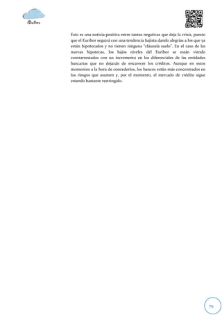 Esto es una noticia positiva entre tantas negativas que deja la crisis, puesto
que el Euribor seguirá con una tendencia bajista dando alegrías a los que ya
están hipotecados y no tienen ninguna “cláusula suelo”. En el caso de las
nuevas hipotecas, los bajos niveles del Euribor se están viendo
contrarrestados con un incremento en los diferenciales de las entidades
bancarias que no dejarán de encarecer los créditos. Aunque en estos
momentos a la hora de concederlos, los bancos están más concentrados en
los riesgos que asumen y, por el momento, el mercado de crédito sigue
estando bastante restringido.




                                                                                 79
 