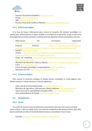 -   Instituto Nacional de Estadística. http://www.ine.es
   -   El País. http://www.elpais.com
   -   ABC. http://www.abc.es
   -   Proyecto General de Castilla-La Mancha. http://www.castillalamancha.es

   2.1.5. Entorno tecnológico.

    A la hora de buscar información para conocer la situación del entorno tecnológico en
nuestro país, adentrándonos en mayor medida en el ámbito de la educación, ya que es este tema
el protagonista de nuestro proyecto, consultaremos las siguientes fuentes secundarias externas:

   -   Observatorio                del                 crecimiento               empresarial.
       http://www.observatorioempresarial.es/2011/07/28/espana-tiene-futuro-tecnologico/
   -   Empresa               Donostia.              http://www.enpresa-donostia.ehu.es/p256-
       content/es/contenidos/informacion/euempss_revista/es_revista/adjuntos/15_1.pdf
   -   EduNET. http://edunet.org/ar/
   -   Actibva. http://www.actibva.com/magazine/economia/la-salud-del-sector-tecnologico-
       espanol-a-examen-a-traves-del-estudio-e-espana-2011
   -   Líneas de marketing. http://blog.lineasdemarketing.com/la-educacion-2-0-influencia-
       del-entorno/2011/05/04/
   -   Ministerio de Educación, Cultura y Deporte. http://www.mecd.gob.es/portada-mecd/
   -   I+D+I. http://www.ipyme.org
   -   Centro de apoyo tecnológico a emprendedores. http://www.bilib.es
   -   Educación con TIC. http://www.recursostic.educacion.es

   2.1.6. Entorno ecológico.

   Para conocer la situación ecológica en España hemos consultado en varias páginas web,
fuentes externas a nuestro proyecto, como las siguientes:

   -   Aula verde de la Universidad de Jaén. http://aulaverde.ujaen.es/
   -   Ministerio de Agricultura, Alimentación y Medio Ambiente. www.magrama.gob.es
   -   Observatorio de la sostenibilidad en España (OSE). www.sostenibilidad-es.org
   -   Área medioambiental de Toledo. http://www.diputoledo.es

   2.2.    Competencia.

   2.2.1. Sector.

   Con el fin de conocer mejor las diferentes características del sector de nuestra actividad
vamos a llevar a cabo un estudio de las cinco fuerzas competitivas que propone Porter, para ellos
hemos analizado un video de YouTube (fuente externa y secundaria) visto en clase:

   -   YouTube. http://www.youtube.com/watch?v=roa4GzdlTAc



                                                                                                    8
 