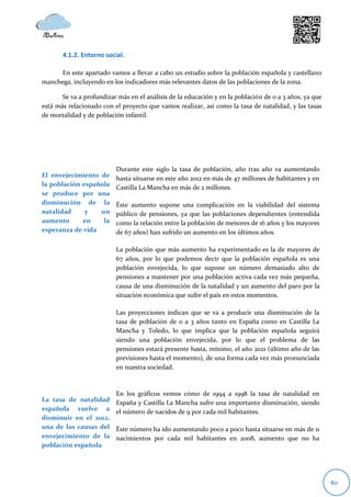 4.1.2. Entorno social.

     En este apartado vamos a llevar a cabo un estudio sobre la población española y castellano
manchega, incluyendo en los indicadores más relevantes datos de las poblaciones de la zona.

       Se va a profundizar más en el análisis de la educación y en la población de 0 a 3 años, ya que
está más relacionado con el proyecto que vamos realizar, así como la tasa de natalidad, y las tasas
de mortalidad y de población infantil.




                          Durante este siglo la tasa de población, año tras año va aumentando
El envejecimiento de      hasta situarse en este año 2012 en más de 47 millones de habitantes y en
la población española     Castilla La Mancha en más de 2 millones.
se produce por una
disminución de la         Éste aumento supone una complicación en la viabilidad del sistema
natalidad     y   un      público de pensiones, ya que las poblaciones dependientes (entendida
aumento      en    la     como la relación entre la población de menores de 16 años y los mayores
esperanza de vida         de 67 años) han sufrido un aumento en los últimos años.

                          La población que más aumento ha experimentado es la de mayores de
                          67 años, por lo que podemos decir que la población española es una
                          población envejecida, lo que supone un número demasiado alto de
                          pensiones a mantener por una población activa cada vez más pequeña,
                          causa de una disminución de la natalidad y un aumento del paro por la
                          situación económica que sufre el país en estos momentos.

                          Las proyecciones indican que se va a producir una disminución de la
                          tasa de población de 0 a 3 años tanto en España como en Castilla La
                          Mancha y Toledo, lo que implica que la población española seguirá
                          siendo una población envejecida, por lo que el problema de las
                          pensiones estará presente hasta, mínimo, el año 2021 (último año de las
                          previsiones hasta el momento), de una forma cada vez más pronunciada
                          en nuestra sociedad.



                          En los gráficos vemos cómo de 1994 a 1998 la tasa de natalidad en
La tasa de natalidad      España y Castilla La Mancha sufre una importante disminución, siendo
española vuelve a         el número de nacidos de 9 por cada mil habitantes.
disminuir en el 2012,
una de las causas del     Éste número ha ido aumentando poco a poco hasta situarse en más de 11
envejecimiento de la      nacimientos por cada mil habitantes en 2008, aumento que no ha
población española




                                                                                                        80
 