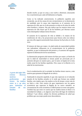durado mucho, ya que en 2009 y 2010 vuelve a disminuir, alcanzando
                          los 10 nacimientos por cada mil habitantes en España.

                          Como se ha indicado anteriormente, la población española está
                          envejecida, una de las causas de este envejecimiento es la disminución
                          de natalidad, pero la causa más importante es el aumento de la
                          esperanza de vida, que en el año presente se sitúa en 82 años de media
                          entre hombres y mujeres. Hay que indicar que las mujeres tienen una
                          esperanza de vida mayor que la de los hombres, por diversas causas
                          como desempeñar trabajos menos forzosos.

                          El aumento de la esperanza de vida es debido a la mejora de las
                          condiciones de vida y las proyecciones para futuros años nos indican
                          que esta cifra seguirá aumentando hasta alcanzar los 83,6 años en el año
                          2020.

                          El número de hijos por mujer y la edad media de maternidad también
                          son indicadores influyentes en el envejecimiento de la población
                          española, ya que la disminución del primero y el aumento del segundo
                          suponen la disminución de los nacimientos.

                          La disminución progresiva del número de hijos por mujer y el hecho de
                          que la edad de maternidad se retrase puede ser provocada por el
                          aumento del paro en nuestro país y, por lo tanto, la bajada de la renta
                          media anual de las familias españolas. Otra causa es la dilación en la
                          edad de los matrimonios.



                          Con la modernización de la sociedad, las familias tienen nuevos y más
A partir del siglo XXI,   motivos para pensarse la llegado de un niño/a.
existen        diversos
motivos               y   Analizando la situación española, lo que más repercute en el reducido
preferencias       que    tamaño de las familias actuales es lo tarde que forman una unidad
tienen    las madres      familiar, esto implica que a las madres no les dé tiempo a tener más de
entre 15 y 49 años        un hijo/a o dos. Otro motivo de gran importancia son los gastos
para aumentar el          económicos que repercute la llegada de un nuevo miembro, en
tamaño       de     sus   circunstancias de crisis económica es difícil pensar en tener más gastos.
familias                  También hay que tener en cuenta que las madres tienen el deseo o la
                          necesidad de trabajar, y en algunos casos fuera del lugar de residencia
                          habitual. Y por último, señalar los diversos problemas de salud que
                          prohíben que una mujer pueda tener descendencia.




                                                                                                      81
 