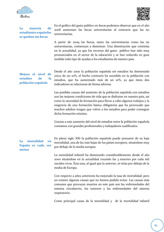 En el gráfico del gasto público en becas podemos observar que en el año
La     mayoría     de 2008 aumentan las becas universitarias al contrario que las no
estudiantes españoles universitarias.
se quedan sin becas
                        A partir de 2009 las becas, tanto las universitarias como las no
                        universitarias, comienzan a disminuir. Una disminución que continúa
                        en la actualidad, ya que los recortes del gasto público han sido muy
                        pronunciados en el sector de la educación y se han reducido en gran
                        medida todo tipo de ayudas a los estudiantes de nuestro país.



                      Desde el año 2000 la población española sin estudios ha disminuido
Mejora el nivel de cerca de un 10%, el hecho contrario ha sucedido en la población con
estudios    de     la estudios, que ha aumentado más de un 10%, ya que éstos dos
población española    indicadores se relacionan de forma adversa.

                        Las posibles causas del aumento de la población española con estudios
                        son las mejores condiciones de vida que se disfrutan en nuestro país, así
                        como la necesidad de formación para llevar a cabo algunos trabajos y la
                        exigencia de una formación básica obligatoria que ha provocado que
                        muchos adultos tengan que volver a los estudios para poder conseguir
                        dicha formación mínima.

                        Gracias a este aumento del nivel de estudios entre la población española
                        contamos con grandes profesionales y trabajadores cualificados.



                   En pleno siglo XXI la población española puede presumir de su baja
La mortalidad en mortalidad, una de las más bajas de los países europeos, situándose muy
España es cada vez por debajo de la media europea.
menor
                        La mortalidad infantil ha disminuido considerablemente desde el año
                        2000 situándose en la actualidad rozando las 3 muertes por cada mil
                        nacidos vivos. Ésta tasa, al igual que la anterior, se sitúa por debajo de la
                        media de Europa.

                        Con respecto a años anteriores ha mejorado la tasa de mortalidad, pero
                        un existen algunas causas que no hemos podido evitar. Las causas más
                        comunes que provocan muertes en este país son las enfermedades del
                        sistema circulatorio, los tumores y las enfermedades del sistema
                        respiratorio.

                        Como principal causa de la mortalidad y          de la mortalidad infantil




                                                                                                        82
 