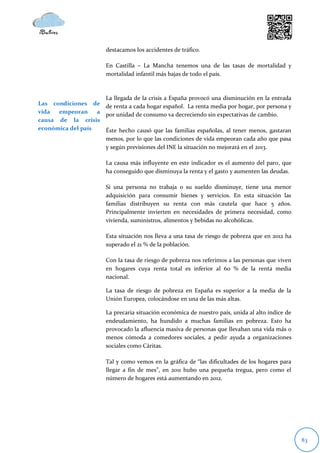 destacamos los accidentes de tráfico.

                        En Castilla – La Mancha tenemos una de las tasas de mortalidad y
                        mortalidad infantil más bajas de todo el país.



                     La llegada de la crisis a España provocó una disminución en la entrada
Las condiciones de de renta a cada hogar español. La renta media por hogar, por persona y
vida  empeoran     a por unidad de consumo va decreciendo sin expectativas de cambio.
causa de la crisis
económica del país   Éste hecho causó que las familias españolas, al tener menos, gastaran
                     menos, por lo que las condiciones de vida empeoran cada año que pasa
                     y según previsiones del INE la situación no mejorará en el 2013.

                        La causa más influyente en este indicador es el aumento del paro, que
                        ha conseguido que disminuya la renta y el gasto y aumenten las deudas.

                        Si una persona no trabaja o su sueldo disminuye, tiene una menor
                        adquisición para consumir bienes y servicios. En esta situación las
                        familias distribuyen su renta con más cautela que hace 5 años.
                        Principalmente invierten en necesidades de primera necesidad, como
                        vivienda, suministros, alimentos y bebidas no alcohólicas.

                        Esta situación nos lleva a una tasa de riesgo de pobreza que en 2012 ha
                        superado el 21 % de la población.

                        Con la tasa de riesgo de pobreza nos referimos a las personas que viven
                        en hogares cuya renta total es inferior al 60 % de la renta media
                        nacional.

                        La tasa de riesgo de pobreza en España es superior a la media de la
                        Unión Europea, colocándose en una de las más altas.

                        La precaria situación económica de nuestro país, unida al alto índice de
                        endeudamiento, ha hundido a muchas familias en pobreza. Esto ha
                        provocado la afluencia masiva de personas que llevaban una vida más o
                        menos cómoda a comedores sociales, a pedir ayuda a organizaciones
                        sociales como Cáritas.

                        Tal y como vemos en la gráfica de “las dificultades de los hogares para
                        llegar a fin de mes”, en 2011 hubo una pequeña tregua, pero como el
                        número de hogares está aumentando en 2012.




                                                                                                   83
 