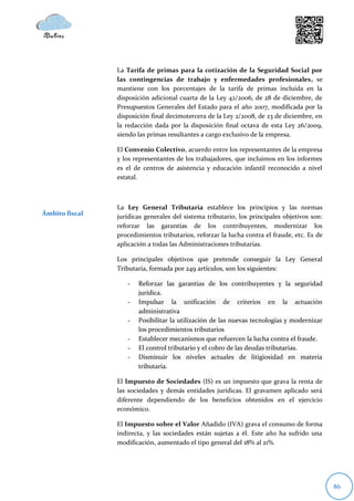 La Tarifa de primas para la cotización de la Seguridad Social por
                las contingencias de trabajo y enfermedades profesionales, se
                mantiene con los porcentajes de la tarifa de primas incluida en la
                disposición adicional cuarta de la Ley 42/2006, de 28 de diciembre, de
                Presupuestos Generales del Estado para el año 2007, modificada por la
                disposición final decimotercera de la Ley 2/2008, de 23 de diciembre, en
                la redacción dada por la disposición final octava de esta Ley 26/2009,
                siendo las primas resultantes a cargo exclusivo de la empresa.

                El Convenio Colectivo, acuerdo entre los representantes de la empresa
                y los representantes de los trabajadores, que incluimos en los informes
                es el de centros de asistencia y educación infantil reconocido a nivel
                estatal.



                La Ley General Tributaria establece los principios y las normas
Ámbito fiscal   jurídicas generales del sistema tributario, los principales objetivos son:
                reforzar las garantías de los contribuyentes, modernizar los
                procedimientos tributarios, reforzar la lucha contra el fraude, etc. Es de
                aplicación a todas las Administraciones tributarias.

                Los principales objetivos que pretende conseguir la Ley General
                Tributaria, formada por 249 artículos, son los siguientes:

                   -   Reforzar las garantías de los contribuyentes y la seguridad
                       jurídica.
                   -   Impulsar la unificación de criterios en la actuación
                       administrativa
                   -   Posibilitar la utilización de las nuevas tecnologías y modernizar
                       los procedimientos tributarios
                   -   Establecer mecanismos que refuercen la lucha contra el fraude.
                   -   El control tributario y el cobro de las deudas tributarias.
                   -   Disminuir los niveles actuales de litigiosidad en materia
                       tributaria.

                El Impuesto de Sociedades (IS) es un impuesto que grava la renta de
                las sociedades y demás entidades jurídicas. El gravamen aplicado será
                diferente dependiendo de los beneficios obtenidos en el ejercicio
                económico.

                El Impuesto sobre el Valor Añadido (IVA) grava el consumo de forma
                indirecta, y las sociedades están sujetas a él. Este año ha sufrido una
                modificación, aumentado el tipo general del 18% al 21%.




                                                                                             86
 