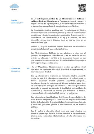 La Ley del Régimen Jurídico de las Administraciones Públicas y
Ámbito               del Procedimiento Administrativo Común se encarga de establecer y
administrativo       regular las bases del régimen jurídico, el procedimiento administrativo y
                     el sistema de responsabilidad de las Administraciones Públicas.

                     La Constitución Española establece que: “La Administración Pública
                     sirve con objetividad los intereses generales y actúa de acuerdo con los
                     principios de eficacia, jerarquía, descentralización, desconcentración y
                     coordinación, son sometimiento a la ley y al derecho”, en cuyo
                     contenido coincide con lo dispuesto tanto en esta ley como en su
                     modificación de 1998.

                     Además la Ley 30/92 añade que deberán respetar en su actuación los
                     principios de la buena fe y de confianza legítima.

                     Las Administraciones Públicas, en sus relaciones, se rigen por el
                     principio de cooperación y colaboración, y en su actuación por los
                     criterios de eficiencia y servicio a los ciudadanos. Además en sus
                     relaciones con los ciudadanos actúan de conformidad con los principios
                     de transparencia y de participación.

                    - La Ley Orgánica de Educación que es la actual ley orgánica estatal
Normativa        de que regula las enseñanzas educativas de todo el territorio español en
educación           diferentes tramos de edad.

                     Esta ley establece en su preámbulo que tiene como objetivo adecuar la
                     regulación legal de la educación no universitaria a la realidad actual en
                     España (educación infantil, primaria, secundaria obligatoria,
                     bachillerato, formación profesional, de idiomas, artísticas, deportivas,
                     de adultos) bajo los principios de calidad de la educación para todo el
                     alumnado, la equidad que garantice la igualdad de oportunidades, la
                     transmisión y efectividad de valores que favorezcan la libertad,
                     responsabilidad, tolerancia, igualdad, respeto y la justicia, etc.

                     Este mismo año, se ha publicado un Real Decreto-ley, con el objetivo de
                     adoptar medidas urgentes para la racionalización del gasto público en el
                     ámbito de la educación, de conformidad con los principios de eficiencia
                     y austeridad que deben presidir el funcionamiento de los servicios
                     públicos.

                     Esta ley define la educación infantil como una etapa educativa con
                     identidad propia cuya finalidad es la de contribuir al desarrollo físico,
                     afectivo, social e intelectual del alumnado en estrecha colaboración con
                     las familias.




                                                                                                 87
 
