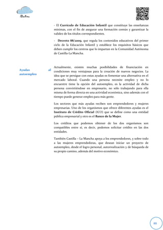 - El Currículo de Educación Infantil que constituye las enseñanzas
                 mínimas, con el fin de asegurar una formación común y garantizar la
                 validez de los títulos correspondientes.

                 - Decreto 88/2009, que regula los contenidos educativos del primer
                 ciclo de la Educación Infantil y establece los requisitos básicos que
                 deben cumplir los centros que lo impartan en la Comunidad Autónoma
                 de Castilla-La Mancha.



                Actualmente, existen muchas posibilidades de financiación en
Ayudas       al condiciones muy ventajosas para la creación de nuevos negocios. La
autoempleo      idea que se persigue con estas ayudas es fomentar una alternativa en el
                mercado laboral. Cuando una persona necesite empleo y no lo
                encuentre tiene la opción del autoempleo, es la actividad de dicha
                persona convirtiéndose en empresario, no sólo trabajando para ella
                misma de forma directa en una actividad económica, sino además con el
                tiempo puede generar empleo para más gente.

                 Los sectores que más ayudas reciben son emprendedores y mujeres
                 empresarias. Uno de los organismos que ofrece diferentes ayudas es el
                 Instituto de Crédito Oficial (ICO) que se define como una entidad
                 pública empresarial y otro es el Banco de la Mujer.

                 Los créditos que podemos obtener de los dos organismos son
                 compatibles entre sí, es decir, podemos solicitar crédito en las dos
                 entidades.

                 También Castilla – La Mancha apoya a los emprendedores, y sobre todo
                 a las mujeres emprendedoras, que desean iniciar un proyecto de
                 autoempleo, desde el logro personal, autorrealización y de búsqueda de
                 su propio camino, además del motivo económico.




                                                                                          88
 