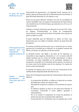 Descontando las aportaciones a la Seguridad Social, intereses de la
El gasto del Estado deuda y sistema de financiación de las Administraciones Territoriales, el
disminuye un 7,3%   gasto del Estado disminuye el 7,3% respecto a 2012.

                         Dentro de este gasto debemos atenderse una serie de necesidades de
                         carácter ineludible como son el gasto de las pensiones de Clases Pasivas
                         y las transferencias a la Unión Europea, que aumentan un 7,7% y un 1,1%
                         respectivamente.

                         También se incluyen dotaciones para financiar la Casa de S.M. el Rey,
                         los Órganos Constitucionales, el Fondo de Compensación
                         Interterritorial y otros gastos de los Entes Territoriales. Este conjunto de
                         gastos se reduce un 17,6%.

                         El gasto disponible para los Ministerios se reduce un 8,9%, cuya
                         disminución para 2013 refleja el verdadero esfuerzo de ajuste fiscal del
                         presupuesto.

                         El contexto económico previsto para 2013 se caracteriza por un menor
El Presupuesto de los    descenso de la actividad que se traducirá, en un pequeño aumento del
ingresos para 2013
                         PIB de 1,2% frente a la caída del 1,2% del año anterior.
experimenta       un
pequeño aumento de       La demanda interna, más ligada a las bases de los impuestos, se
1,2%.                    mantendrá en tasas negativas, obteniendo un -1,1%. La menor caída del
                         empleo permitirá que las rentas del trabajo experimenten un ligero
                         crecimiento. Las bases imponibles de los principales impuestos se
                         recuperarán en paralelo con la demanda interna, gracias a la mejora de
                         las rentas, tanto de las familias como de las empresas. En el gasto los
                         avances serán muy limitados.

                         El aumento de ingresos que se verá en 2013 será consecuencia de las
                         medidas fiscales adoptadas desde diciembre de 2011.

                        Dentro de los Presupuestos generales del Estado podemos destacar diez
España        necesita objetivos:
presupuestos        de
crisis para salir de la    - La recuperación del déficit, se refleja en el ajuste de sus cuentas
crisis.                        del Estado para reducir sus números rojos.
                           - Necesidad de recuperar la confianza y el crecimiento de nuestro
                               país.
                           - El Gobierno aprobará 43 leyes en seis meses para fomentar el
                               crecimiento, reformando el sector público, apoyando a
                               emprendedores…
                           - No se ha variado el compromiso de revisar las pensiones el
                               pasado mes para que no pierdan poder adquisitivo.
                           - Las prestaciones no contributivas, que son aquellas que no han




                                                                                                        90
 