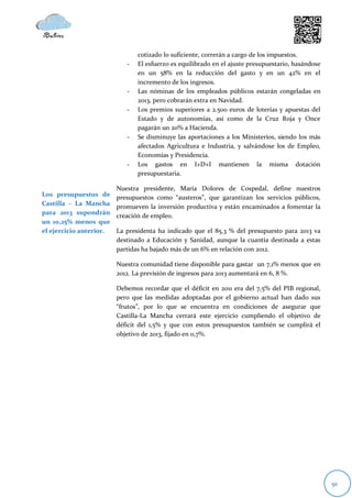 cotizado lo suficiente, correrán a cargo de los impuestos.
                            -   El esfuerzo es equilibrado en el ajuste presupuestario, basándose
                                en un 58% en la reducción del gasto y en un 42% en el
                                incremento de los ingresos.
                            -   Las nóminas de los empleados públicos estarán congeladas en
                                2013, pero cobrarán extra en Navidad.
                            -   Los premios superiores a 2.500 euros de loterías y apuestas del
                                Estado y de autonomías, así como de la Cruz Roja y Once
                                pagarán un 20% a Hacienda.
                            -   Se disminuye las aportaciones a los Ministerios, siendo los más
                                afectados Agricultura e Industria, y salvándose los de Empleo,
                                Economías y Presidencia.
                            -   Los gastos en I+D+I mantienen la misma dotación
                                presupuestaria.

                         Nuestra presidente, María Dolores de Cospedal, define nuestros
Los presupuestos de      presupuestos como “austeros”, que garantizan los servicios públicos,
Castilla – La Mancha
                         promueven la inversión productiva y están encaminados a fomentar la
para 2013 supondrán      creación de empleo.
un 10,25% menos que
el ejercicio anterior.   La presidenta ha indicado que el 85,3 % del presupuesto para 2013 va
                         destinado a Educación y Sanidad, aunque la cuantía destinada a estas
                         partidas ha bajado más de un 6% en relación con 2012.

                         Nuestra comunidad tiene disponible para gastar un 7,1% menos que en
                         2012. La previsión de ingresos para 2013 aumentará en 6, 8 %.

                         Debemos recordar que el déficit en 2011 era del 7,5% del PIB regional,
                         pero que las medidas adoptadas por el gobierno actual han dado sus
                         “frutos”, por lo que se encuentra en condiciones de asegurar que
                         Castilla-La Mancha cerrará este ejercicio cumpliendo el objetivo de
                         déficit del 1,5% y que con estos presupuestos también se cumplirá el
                         objetivo de 2013, fijado en 0,7%.




                                                                                                    91
 