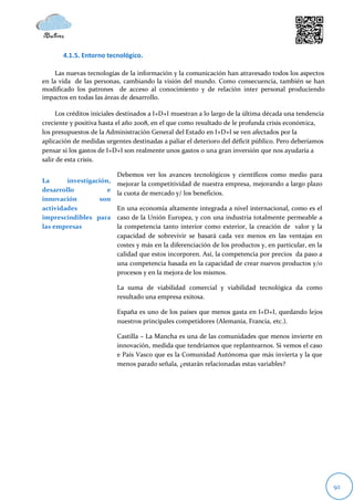 4.1.5. Entorno tecnológico.

     Las nuevas tecnologías de la información y la comunicación han atravesado todos los aspectos
en la vida de las personas, cambiando la visión del mundo. Como consecuencia, también se han
modificado los patrones de acceso al conocimiento y de relación inter personal produciendo
impactos en todas las áreas de desarrollo.

     Los créditos iniciales destinados a I+D+I muestran a lo largo de la última década una tendencia
creciente y positiva hasta el año 2008, en el que como resultado de le profunda crisis económica,
los presupuestos de la Administración General del Estado en I+D+I se ven afectados por la
aplicación de medidas urgentes destinadas a paliar el deterioro del déficit público. Pero deberíamos
pensar si los gastos de I+D+I son realmente unos gastos o una gran inversión que nos ayudaría a
salir de esta crisis.

                          Debemos ver los avances tecnológicos y científicos como medio para
La      investigación,    mejorar la competitividad de nuestra empresa, mejorando a largo plazo
desarrollo           e    la cuota de mercado y/ los beneficios.
innovación        son
actividades               En una economía altamente integrada a nivel internacional, como es el
imprescindibles para      caso de la Unión Europea, y con una industria totalmente permeable a
las empresas              la competencia tanto interior como exterior, la creación de valor y la
                          capacidad de sobrevivir se basará cada vez menos en las ventajas en
                          costes y más en la diferenciación de los productos y, en particular, en la
                          calidad que estos incorporen. Así, la competencia por precios da paso a
                          una competencia basada en la capacidad de crear nuevos productos y/o
                          procesos y en la mejora de los mismos.

                          La suma de viabilidad comercial y viabilidad tecnológica da como
                          resultado una empresa exitosa.

                          España es uno de los países que menos gasta en I+D+I, quedando lejos
                          nuestros principales competidores (Alemania, Francia, etc.).

                          Castilla – La Mancha es una de las comunidades que menos invierte en
                          innovación, medida que tendríamos que replantearnos. Si vemos el caso
                          e País Vasco que es la Comunidad Autónoma que más invierta y la que
                          menos parado señala, ¿estarán relacionadas estas variables?




                                                                                                       92
 
