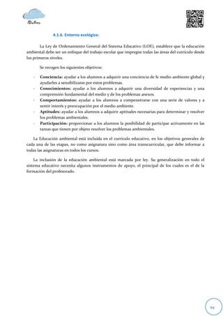 4.1.6. Entorno ecológico.

        La Ley de Ordenamiento General del Sistema Educativo (LOE), establece que la educación
ambiental debe ser un enfoque del trabajo escolar que impregne todas las áreas del currículo desde
los primeros niveles.

       Se recogen los siguientes objetivos:

   -   Conciencia: ayudar a los alumnos a adquirir una conciencia de le medio ambiente global y
       ayudarles a sensibilizarse por estos problemas.
   -   Conocimientos: ayudar a los alumnos a adquirir una diversidad de experiencias y una
       comprensión fundamental del medio y de los problemas anexos.
   -   Comportamientos: ayudar a los alumnos a compenetrarse con una serie de valores y a
       sentir interés y preocupación por el medio ambiente.
   -   Aptitudes: ayudar a los alumnos a adquirir aptitudes necesarias para determinar y resolver
       los problemas ambientales.
   -   Participación: proporcionar a los alumnos la posibilidad de participar activamente en las
       tareas que tienen por objeto resolver los problemas ambientales.

   La Educación ambiental está incluida en el currículo educativo, en los objetivos generales de
cada una de las etapas, no como asignatura sino como área transcurricular, que debe informar a
todas las asignaturas en todos los cursos.

    La inclusión de la educación ambiental está marcada por ley. Su generalización en todo el
sistema educativo necesita algunos instrumentos de apoyo, el principal de los cuales es el de la
formación del profesorado.




                                                                                                     94
 