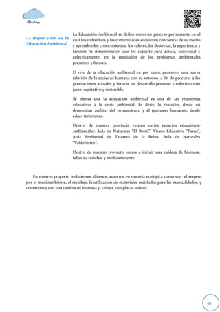 La Educación Ambiental se define como un proceso permanente en el
La importación de la cual los individuos y las comunidades adquieren conciencia de su medio
Educación Ambiental y aprenden los conocimientos, los valores, las destrezas, la experiencia y
                     también la determinación que les capacite para actuar, individual y
                     colectivamente, en la resolución de los problemas ambientales
                     presentes y futuros.

                          El reto de la educación ambiental es, por tanto, promover una nueva
                          relación de la sociedad humana con su entorno, a fin de procurar a las
                          generaciones actuales y futuras un desarrollo personal y colectivo más
                          justo, equitativo y sostenible.

                          Se piensa que la educación ambiental es una de las respuestas
                          educativas a la crisis ambiental. Es decir, la reacción, desde un
                          determinar ámbito del pensamiento y el quehacer humanos, desde
                          edaes tempranas.

                          Dentro de nuestra provincia existen varios espacios educativos-
                          ambientales: Aula de Naturales “El Borril”, Vivero Educativo “Taxus”,
                          Aula Ambiental de Talavera de la Reina, Aula de Naturales
                          “Valdehierro”.

                          Dentro de nuestro proyecto vamos a incluir una caldera de biomasa,
                          taller de reciclaje y medioambiente.



   En nuestro proyecto incluiremos diversos aspectos en materia ecológica como son: el respeto
por el medioambiente, el reciclaje, la utilización de materiales reciclados para las manualidades, y
contaremos con una caldera de biomasa y, tal vez, con placas solares.




                                                                                                       95
 